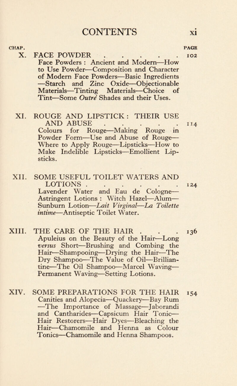 CHAP. PAGE X. FACE POWDER 102 Face Powders : Ancient and Modern—How to Use Powder-—Composition and Character of Modem Face Powders—Basic Ingredients —Starch and Zinc Oxide—Objectionable Materials—Tinting Materials—Choice of Tint—Some Outre Shades and their Uses. XI. ROUGE AND LIPSTICK : THEIR USE AND ABUSE 114 Colours for Rouge—Making Rouge in Powder Form—Use and Abuse of Rouge— Where to Apply Rouge—Lipsticks—How to Make Indelible Lipsticks—Emollient Lip- sticks. XII. SOME USEFUL TOILET WATERS AND LOTIONS 124 Lavender Water and Eau de Cologne— Astringent Lotions : Witch Hazel—Alum— Sunburn Lotion—Lait Virginal—La Toilette intime—Antiseptic Toilet Water. XIII. THE CARE OF THE HAIR . . .136 Apuleius on the Beauty of the Hair—Long versus Short—Brushing and Combing the Hair—Shampooing—Drying the Hair—The Dry Shampoo—The Value of Oil—Brillian- tine—The Oil Shampoo—Marcel Waving— Permanent Waving—Setting Lotions. XIV. SOME PREPARATIONS FOR THE HAIR 154 Canities and Alopecia—Quackery—Bay Rum —The Importance of Massage—Jaborandi and Cantharides—Capsicum Hair Tonic— Hair Restorers—Hair Dyes—Bleaching the Hair—Chamomile and Henna as Colour Tonics—Chamomile and Henna Shampoos.