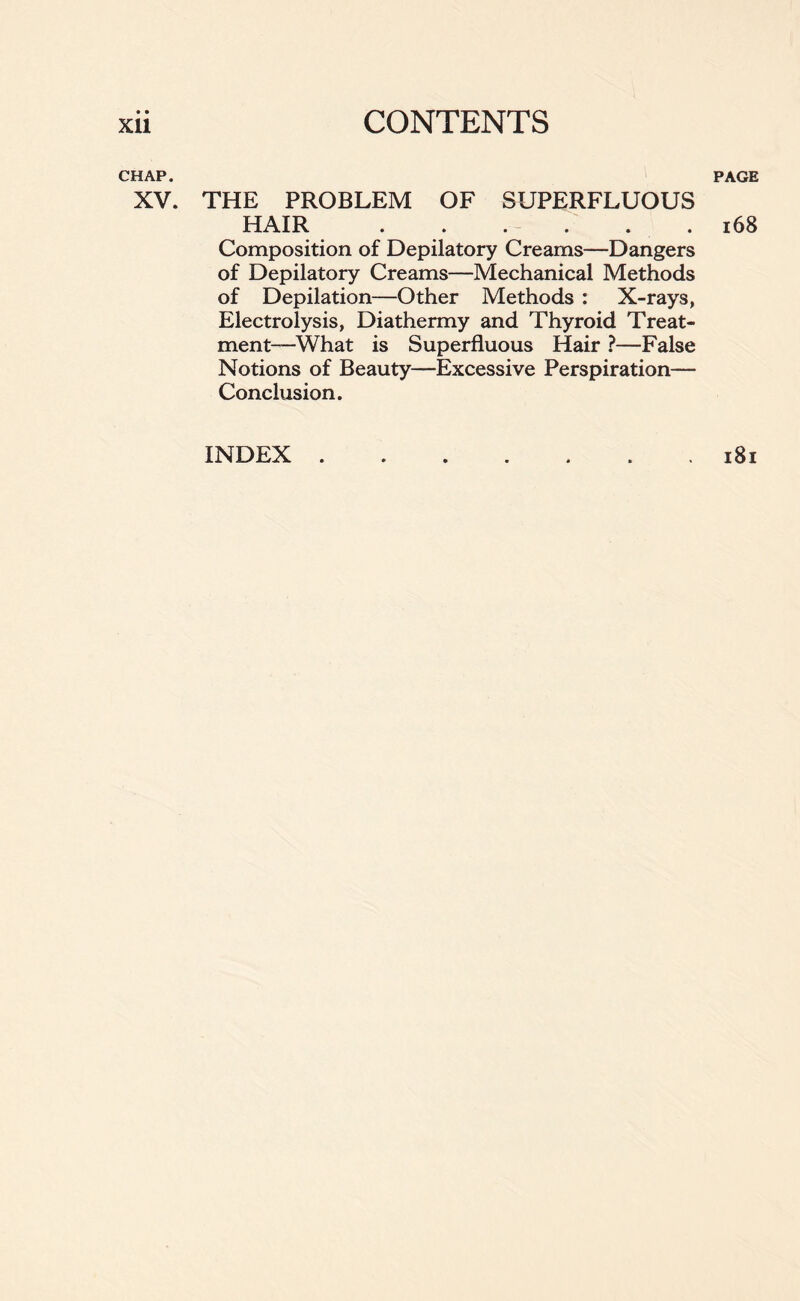 • • CHAP. PAGE XV. THE PROBLEM OF SUPERFLUOUS HAIR ..... . 168 Composition of Depilatory Creams—Dangers of Depilatory Creams—Mechanical Methods of Depilation—Other Methods : X-rays, Electrolysis, Diathermy and Thyroid Treat- ment—What is Superfluous Hair ?—False Notions of Beauty—Excessive Perspiration— Conclusion. INDEX 181