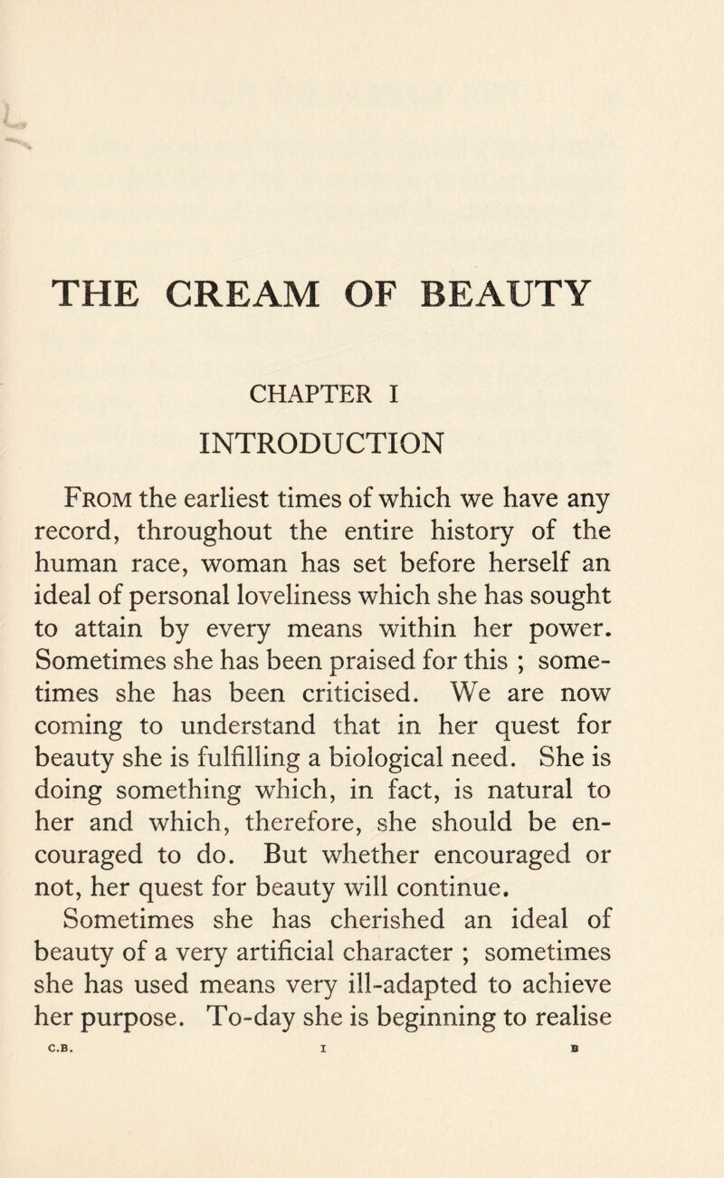 THE CREAM OF BEAUTY CHAPTER I INTRODUCTION From the earliest times of which we have any record, throughout the entire history of the human race, woman has set before herself an ideal of personal loveliness which she has sought to attain by every means within her power. Sometimes she has been praised for this ; some- times she has been criticised. We are now coming to understand that in her quest for beauty she is fulfilling a biological need. She is doing something which, in fact, is natural to her and which, therefore, she should be en- couraged to do. But whether encouraged or not, her quest for beauty will continue. Sometimes she has cherished an ideal of beauty of a very artificial character ; sometimes she has used means very ill-adapted to achieve her purpose. To-day she is beginning to realise C.B. X B