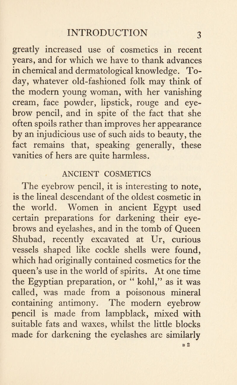 greatly increased use of cosmetics in recent years, and for which we have to thank advances in chemical and dermatological knowledge. To- day, whatever old-fashioned folk may think of the modern young woman, with her vanishing cream, face powder, lipstick, rouge and eye- brow pencil, and in spite of the fact that she often spoils rather than improves her appearance by an injudicious use of such aids to beauty, the fact remains that, speaking generally, these vanities of hers are quite harmless. ANCIENT COSMETICS The eyebrow pencil, it is interesting to note, is the lineal descendant of the oldest cosmetic in the world. Women in ancient Egypt used certain preparations for darkening their eye- brows and eyelashes, and in the tomb of Queen Shubad, recently excavated at Ur, curious vessels shaped like cockle shells were found, which had originally contained cosmetics for the queen's use in the world of spirits. At one time the Egyptian preparation, or “ kohl, as it was called, was made from a poisonous mineral containing antimony. The modern eyebrow pencil is made from lampblack, mixed with suitable fats and waxes, whilst the little blocks made for darkening the eyelashes are similarly