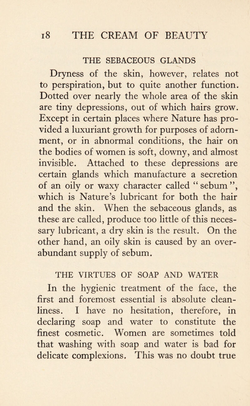 THE SEBACEOUS GLANDS Dryness of the skin, however, relates not to perspiration, but to quite another function. Dotted over nearly the whole area of the skin are tiny depressions, out of which hairs grow. Except in certain places where Nature has pro- vided a luxuriant growth for purposes of adorn- ment, or in abnormal conditions, the hair on the bodies of women is soft, downy, and almost invisible. Attached to these depressions are certain glands which manufacture a secretion of an oily or waxy character called “ sebum ”, which is Nature’s lubricant for both the hair and the skin. When the sebaceous glands, as these are called, produce too little of this neces- sary lubricant, a dry skin is the result. On the other hand, an oily skin is caused by an over- abundant supply of sebum. THE VIRTUES OF SOAP AND WATER In the hygienic treatment of the face, the first and foremost essential is absolute clean- liness. I have no hesitation, therefore, in declaring soap and water to constitute the finest cosmetic. Women are sometimes told that washing with soap and water is bad for delicate complexions. This was no doubt true