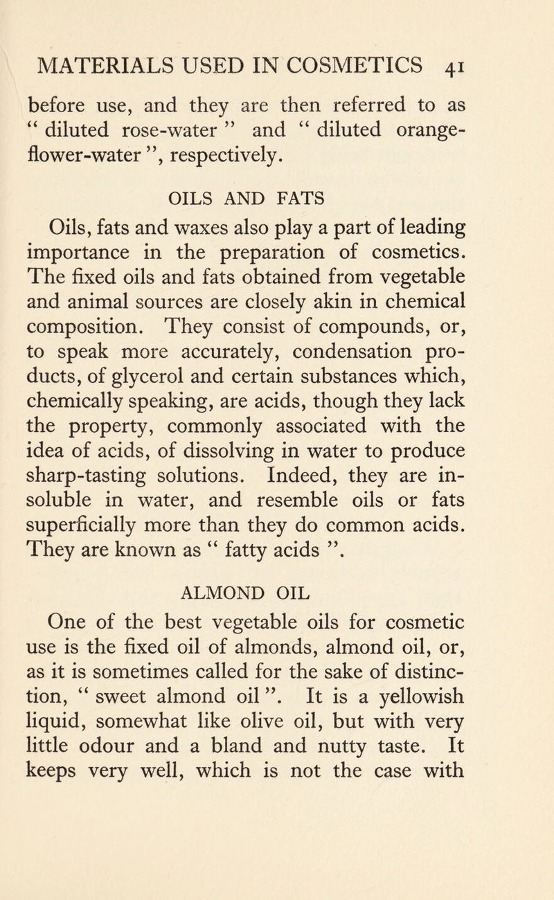 before use, and they are then referred to as “ diluted rose-water 55 and “ diluted orange - flower-water5’, respectively. OILS AND FATS Oils, fats and waxes also play a part of leading importance in the preparation of cosmetics. The fixed oils and fats obtained from vegetable and animal sources are closely akin in chemical composition. They consist of compounds, or, to speak more accurately, condensation pro- ducts, of glycerol and certain substances which, chemically speaking, are acids, though they lack the property, commonly associated with the idea of acids, of dissolving in water to produce sharp-tasting solutions. Indeed, they are in- soluble in water, and resemble oils or fats superficially more than they do common acids. They are known as “ fatty acids ”. ALMOND OIL One of the best vegetable oils for cosmetic use is the fixed oil of almonds, almond oil, or, as it is sometimes called for the sake of distinc- tion, “ sweet almond oil ”. It is a yellowish liquid, somewhat like olive oil, but with very little odour and a bland and nutty taste. It keeps very well, which is not the case with