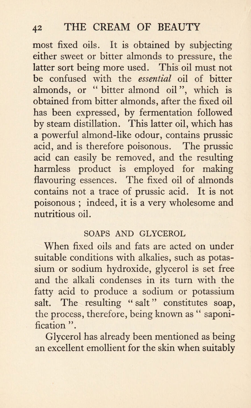 most fixed oils. It is obtained by subjecting either sweet or bitter almonds to pressure, the latter sort being more used. This oil must not be confused with the essential oil of bitter almonds, or “ bitter almond oil ”, which is obtained from bitter almonds, after the fixed oil has been expressed, by fermentation followed by steam distillation. This latter oil, which has a powerful almond-like odour, contains prussic acid, and is therefore poisonous. The prussic acid can easily be removed, and the resulting harmless product is employed for making flavouring essences. The fixed oil of almonds contains not a trace of prussic acid. It is not poisonous ; indeed, it is a very wholesome and nutritious oil. SOAPS AND GLYCEROL When fixed oils and fats are acted on under suitable conditions with alkalies, such as potas- sium or sodium hydroxide, glycerol is set free and the alkali condenses in its turn with the fatty acid to produce a sodium or potassium salt. The resulting “ salt ” constitutes soap, the process, therefore, being known as “ saponi- fication ”. Glycerol has already been mentioned as being an excellent emollient for the skin when suitably