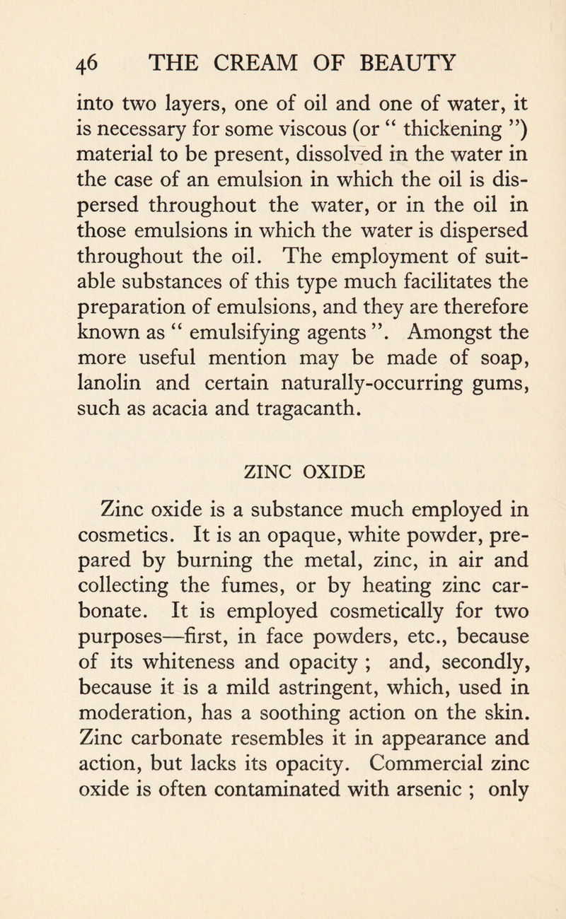 into two layers, one of oil and one of water, it is necessary for some viscous (or “ thickening ”) material to be present, dissolved in the water in the case of an emulsion in which the oil is dis- persed throughout the water, or in the oil in those emulsions in which the water is dispersed throughout the oil. The employment of suit- able substances of this type much facilitates the preparation of emulsions, and they are therefore known as “ emulsifying agents ”. Amongst the more useful mention may be made of soap, lanolin and certain naturally-occurring gums, such as acacia and tragacanth. ZINC OXIDE Zinc oxide is a substance much employed in cosmetics. It is an opaque, white powder, pre- pared by burning the metal, zinc, in air and collecting the fumes, or by heating zinc car- bonate. It is employed cosmetically for two purposes—first, in face powders, etc., because of its whiteness and opacity ; and, secondly, because it is a mild astringent, which, used in moderation, has a soothing action on the skin. Zinc carbonate resembles it in appearance and action, but lacks its opacity. Commercial zinc oxide is often contaminated with arsenic ; only