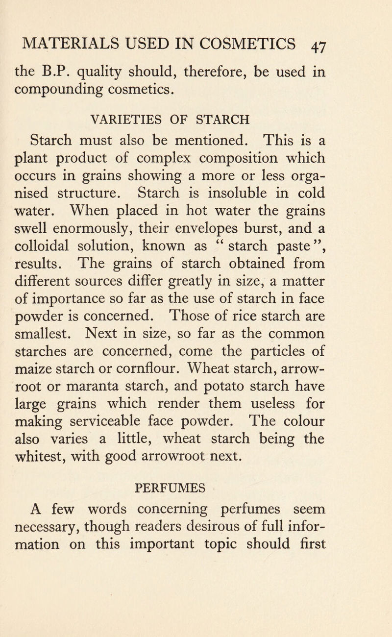 the B.P. quality should, therefore, be used in compounding cosmetics. VARIETIES OF STARCH Starch must also be mentioned. This is a plant product of complex composition which occurs in grains showing a more or less orga- nised structure. Starch is insoluble in cold water. When placed in hot water the grains swell enormously, their envelopes burst, and a colloidal solution, known as “ starch paste ”, results. The grains of starch obtained from different sources differ greatly in size, a matter of importance so far as the use of starch in face powder is concerned. Those of rice starch are smallest. Next in size, so far as the common starches are concerned, come the particles of maize starch or cornflour. Wheat starch, arrow- root or maranta starch, and potato starch have large grains which render them useless for making serviceable face powder. The colour also varies a little, wheat starch being the whitest, with good arrowroot next. PERFUMES A few words concerning perfumes seem necessary, though readers desirous of full infor- mation on this important topic should first