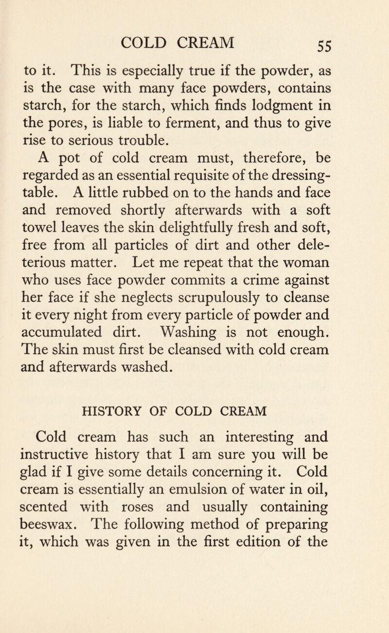 to it. This is especially true if the powder, as is the case with many face powders, contains starch, for the starch, which finds lodgment in the pores, is liable to ferment, and thus to give rise to serious trouble. A pot of cold cream must, therefore, be regarded as an essential requisite of the dressing- table. A little rubbed on to the hands and face and removed shortly afterwards with a soft towel leaves the skin delightfully fresh and soft, free from all particles of dirt and other dele- terious matter. Let me repeat that the woman who uses face powder commits a crime against her face if she neglects scrupulously to cleanse it every night from every particle of powder and accumulated dirt. Washing is not enough. The skin must first be cleansed with cold cream and afterwards washed. HISTORY OF COLD CREAM Cold cream has such an interesting and instructive history that I am sure you will be glad if I give some details concerning it. Cold cream is essentially an emulsion of water in oil, scented with roses and usually containing beeswax. The following method of preparing it, which was given in the first edition of the