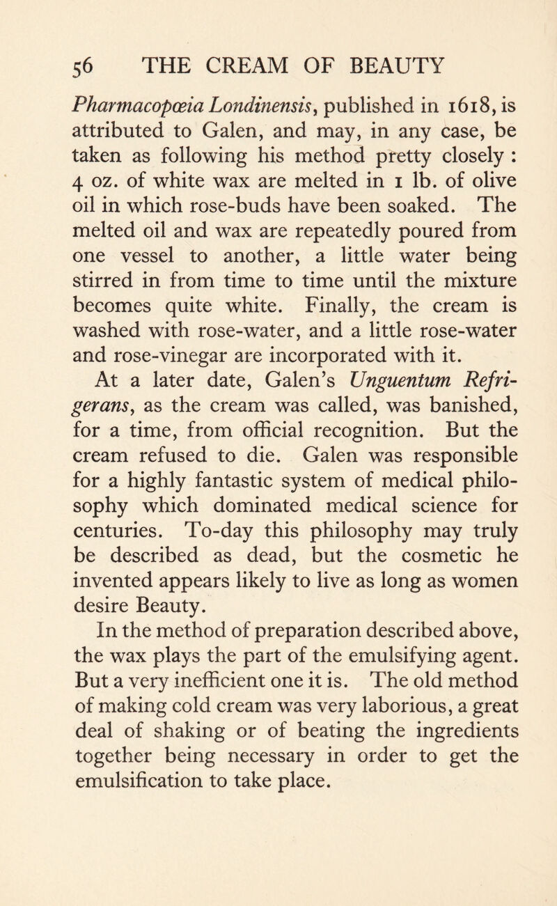 Pharmacopoeia Londinensis, published in 1618, is attributed to Galen, and may, in any case, be taken as following his method pretty closely : 4 oz. of white wax are melted in i lb. of olive oil in which rose-buds have been soaked. The melted oil and wax are repeatedly poured from one vessel to another, a little water being stirred in from time to time until the mixture becomes quite white. Finally, the cream is washed with rose-water, and a little rose-water and rose-vinegar are incorporated with it. At a later date, Galen’s Unguentum Refri- gerans, as the cream was called, was banished, for a time, from official recognition. But the cream refused to die. Galen was responsible for a highly fantastic system of medical philo- sophy which dominated medical science for centuries. To-day this philosophy may truly be described as dead, but the cosmetic he invented appears likely to live as long as women desire Beauty. In the method of preparation described above, the wax plays the part of the emulsifying agent. But a very inefficient one it is. The old method of making cold cream was very laborious, a great deal of shaking or of beating the ingredients together being necessary in order to get the emulsification to take place.