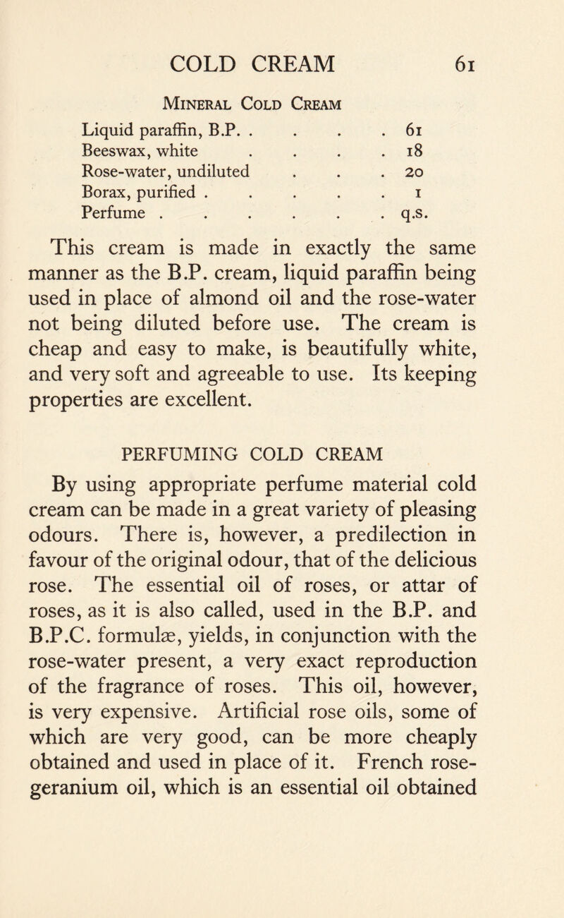 Mineral Cold Cream Liquid paraffin, B.P. . . 61 Beeswax, white • • 18 Rose-water, undiluted • • . 20 Borax, purified . • • i Perfume . • . q.s. This cream is made in exactly the same manner as the B.P. cream, liquid paraffin being used in place of almond oil and the rose-water not being diluted before use. The cream is cheap and easy to make, is beautifully white, and very soft and agreeable to use. Its keeping properties are excellent. PERFUMING COLD CREAM By using appropriate perfume material cold cream can be made in a great variety of pleasing odours. There is, however, a predilection in favour of the original odour, that of the delicious rose. The essential oil of roses, or attar of roses, as it is also called, used in the B.P. and B.P.C. formulae, yields, in conjunction with the rose-water present, a very exact reproduction of the fragrance of roses. This oil, however, is very expensive. Artificial rose oils, some of which are very good, can be more cheaply obtained and used in place of it. French rose- geranium oil, which is an essential oil obtained