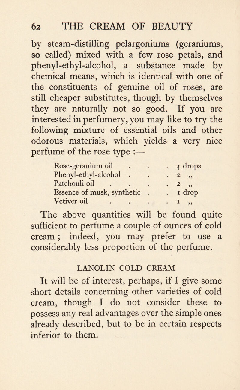 by steam-distilling pelargoniums (geraniums, so called) mixed with a few rose petals, and phenyl-ethyl-alcohol, a substance made by chemical means, which is identical with one of the constituents of genuine oil of roses, are still cheaper substitutes, though by themselves they are naturally not so good. If you are interested in perfumery, you may like to try the following mixture of essential oils and other odorous materials, which yields a very nice perfume of the rose type :— Rose-geranium oil Phenyl-ethyl-alcohol . Patchouli oil Essence of musk, synthetic Vetiver oil 4 drops 2 „ 2 „ i drop The above quantities will be found quite sufficient to perfume a couple of ounces of cold cream; indeed, you may prefer to use a considerably less proportion of the perfume. LANOLIN COLD CREAM It will be of interest, perhaps, if I give some short details concerning other varieties of cold cream, though I do not consider these to possess any real advantages over the simple ones already described, but to be in certain respects inferior to them.