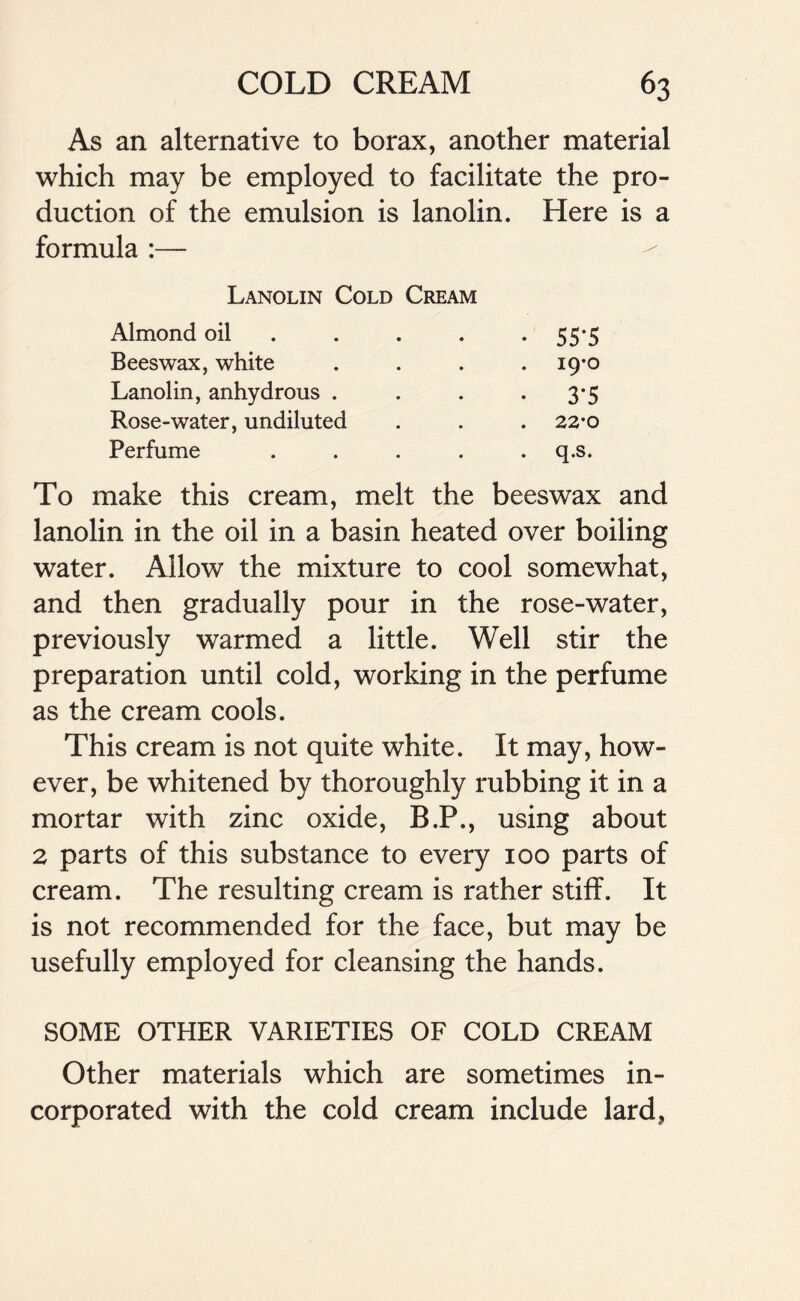 As an alternative to borax, another material which may be employed to facilitate the pro- duction of the emulsion is lanolin. Here is a formula :— Lanolin Cold Cream Almond oil . . . . 55*5 Beeswax, white .... 19-0 Lanolin, anhydrous . . . . 3*5 Rose-water, undiluted . . . 22*0 Perfume ..... q.s. To make this cream, melt the beeswax and lanolin in the oil in a basin heated over boiling water. Allow the mixture to cool somewhat, and then gradually pour in the rose-water, previously warmed a little. Well stir the preparation until cold, working in the perfume as the cream cools. This cream is not quite white. It may, how- ever, be whitened by thoroughly rubbing it in a mortar with zinc oxide, B.P., using about 2 parts of this substance to every 100 parts of cream. The resulting cream is rather stiff. It is not recommended for the face, but may be usefully employed for cleansing the hands. SOME OTHER VARIETIES OF COLD CREAM Other materials which are sometimes in- corporated with the cold cream include lard,