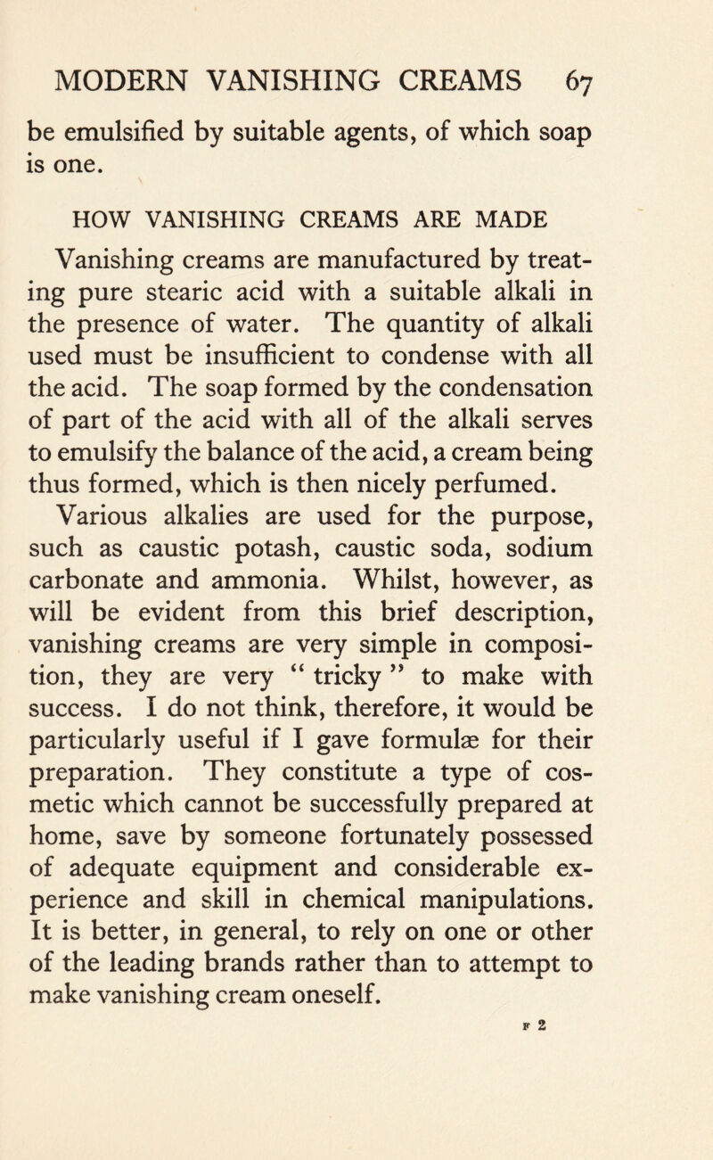 be emulsified by suitable agents, of which soap is one. HOW VANISHING CREAMS ARE MADE Vanishing creams are manufactured by treat- ing pure stearic acid with a suitable alkali in the presence of water. The quantity of alkali used must be insufficient to condense with all the acid. The soap formed by the condensation of part of the acid with all of the alkali serves to emulsify the balance of the acid, a cream being thus formed, which is then nicely perfumed. Various alkalies are used for the purpose, such as caustic potash, caustic soda, sodium carbonate and ammonia. Whilst, however, as will be evident from this brief description, vanishing creams are very simple in composi- tion, they are very “ tricky ” to make with success. I do not think, therefore, it would be particularly useful if I gave formulae for their preparation. They constitute a type of cos- metic which cannot be successfully prepared at home, save by someone fortunately possessed of adequate equipment and considerable ex- perience and skill in chemical manipulations. It is better, in general, to rely on one or other of the leading brands rather than to attempt to make vanishing cream oneself.