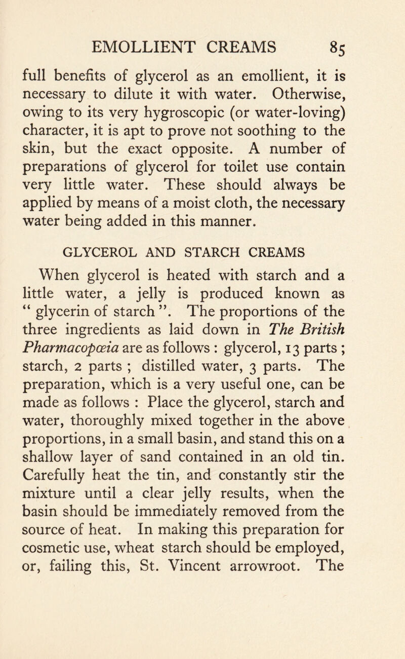 full benefits of glycerol as an emollient, it is necessary to dilute it with water. Otherwise, owing to its very hygroscopic (or water-loving) character, it is apt to prove not soothing to the skin, but the exact opposite. A number of preparations of glycerol for toilet use contain very little water. These should always be applied by means of a moist cloth, the necessary water being added in this manner. GLYCEROL AND STARCH CREAMS When glycerol is heated with starch and a little water, a jelly is produced known as “ glycerin of starch ”. The proportions of the three ingredients as laid down in The British Pharmacopoeia are as follows : glycerol, 13 parts ; starch, 2 parts ; distilled water, 3 parts. The preparation, which is a very useful one, can be made as follows : Place the glycerol, starch and water, thoroughly mixed together in the above proportions, in a small basin, and stand this on a shallow layer of sand contained in an old tin. Carefully heat the tin, and constantly stir the mixture until a clear jelly results, when the basin should be immediately removed from the source of heat. In making this preparation for cosmetic use, wheat starch should be employed, or, failing this, St. Vincent arrowroot. The