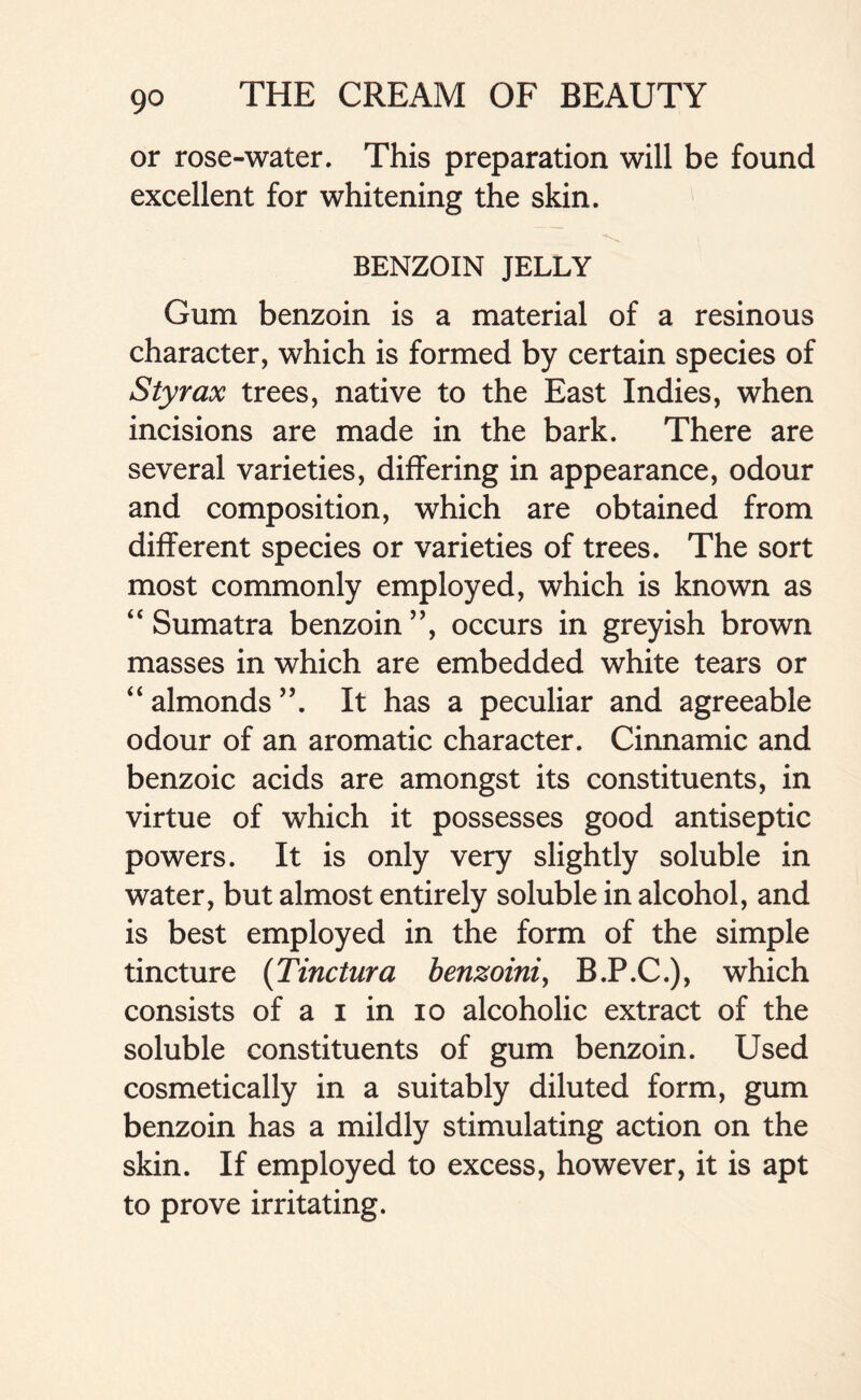 or rose-water. This preparation will be found excellent for whitening the skin. BENZOIN JELLY Gum benzoin is a material of a resinous character, which is formed by certain species of Sty rax trees, native to the East Indies, when incisions are made in the bark. There are several varieties, differing in appearance, odour and composition, which are obtained from different species or varieties of trees. The sort most commonly employed, which is known as “Sumatra benzoin ”, occurs in greyish brown masses in which are embedded white tears or “almonds”. It has a peculiar and agreeable odour of an aromatic character. Cinnamic and benzoic acids are amongst its constituents, in virtue of which it possesses good antiseptic powers. It is only very slightly soluble in water, but almost entirely soluble in alcohol, and is best employed in the form of the simple tincture (Tinctura benzoini, B.P.C.), which consists of a i in io alcoholic extract of the soluble constituents of gum benzoin. Used cosmetically in a suitably diluted form, gum benzoin has a mildly stimulating action on the skin. If employed to excess, however, it is apt to prove irritating.