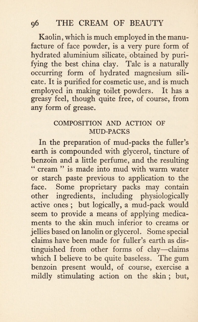 Kaolin, which is much employed in the manu- facture of face powder, is a very pure form of hydrated aluminium silicate, obtained by puri- fying the best china clay. Talc is a naturally occurring form of hydrated magnesium sili- cate. It is purified for cosmetic use, and is much employed in making toilet powders. It has a greasy feel, though quite free, of course, from any form of grease. COMPOSITION AND ACTION OF MUD-PACKS In the preparation of mud-packs the fuller’s earth is compounded with glycerol, tincture of benzoin and a little perfume, and the resulting “ cream ” is made into mud with warm water or starch paste previous to application to the face. Some proprietary packs may contain other ingredients, including physiologically active ones ; but logically, a mud-pack would seem to provide a means of applying medica- ments to the skin much inferior to creams or jellies based on lanolin or glycerol. Some special claims have been made for fuller’s earth as dis- tinguished from other forms of clay—claims which I believe to be quite baseless. The gum benzoin present would, of course, exercise a mildly stimulating action on the skin ; but,