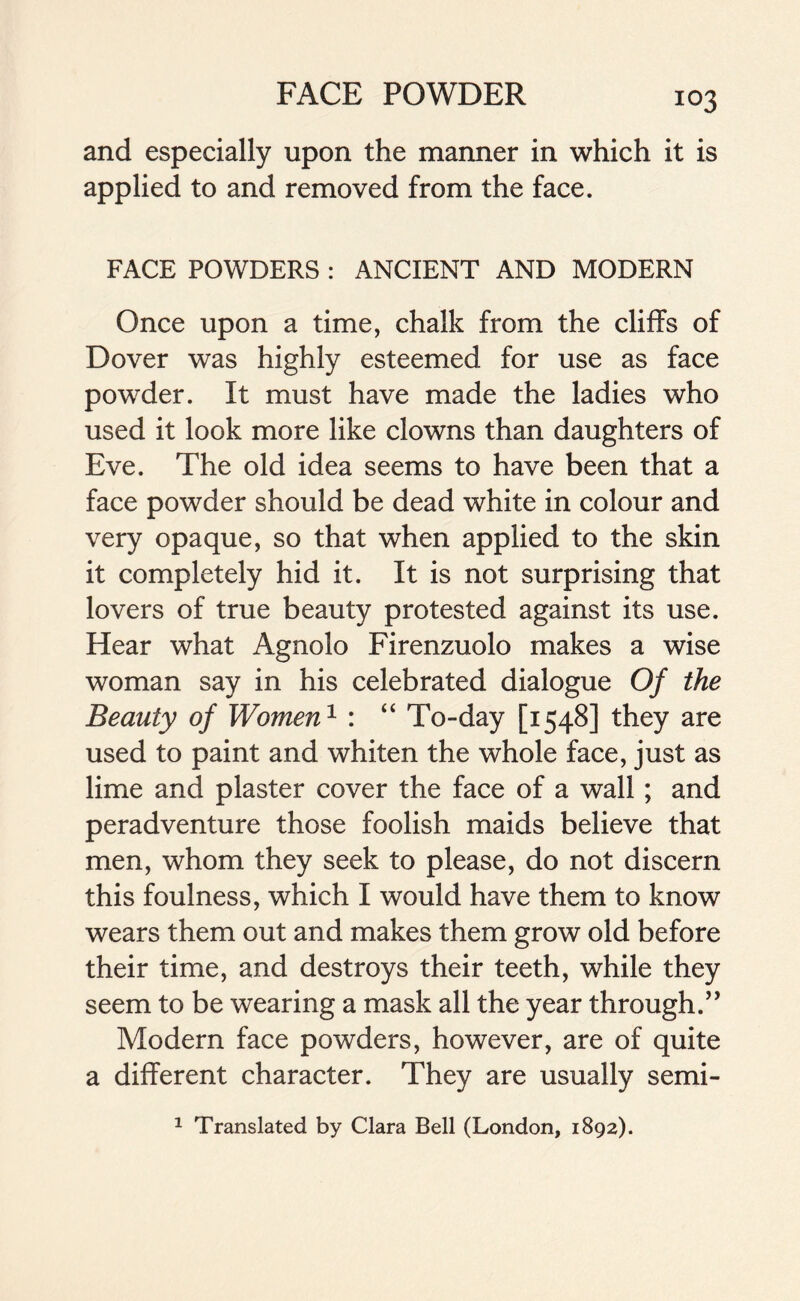 and especially upon the manner in which it is applied to and removed from the face. FACE POWDERS : ANCIENT AND MODERN Once upon a time, chalk from the cliffs of Dover was highly esteemed for use as face powder. It must have made the ladies who used it look more like clowns than daughters of Eve. The old idea seems to have been that a face powder should be dead white in colour and very opaque, so that when applied to the skin it completely hid it. It is not surprising that lovers of true beauty protested against its use. Hear what Agnolo Firenzuolo makes a wise woman say in his celebrated dialogue Of the Beauty of Women1 : “ To-day [1548] they are used to paint and whiten the whole face, just as lime and plaster cover the face of a wall; and peradventure those foolish maids believe that men, whom they seek to please, do not discern this foulness, which I would have them to know wears them out and makes them grow old before their time, and destroys their teeth, while they seem to be wearing a mask all the year through.” Modern face powders, however, are of quite a different character. They are usually semi- 1 Translated by Clara Bell (London, 1892).