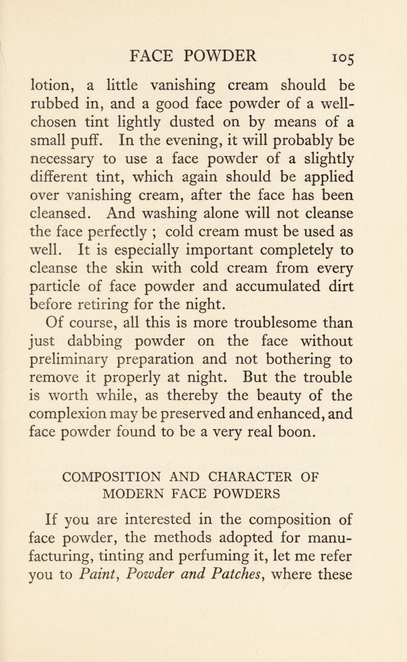 lotion, a little vanishing cream should be rubbed in, and a good face powder of a well- chosen tint lightly dusted on by means of a small puff. In the evening, it will probably be necessary to use a face powder of a slightly different tint, which again should be applied over vanishing cream, after the face has been cleansed. And washing alone will not cleanse the face perfectly ; cold cream must be used as well. It is especially important completely to cleanse the skin with cold cream from every particle of face powder and accumulated dirt before retiring for the night. Of course, all this is more troublesome than just dabbing powder on the face without preliminary preparation and not bothering to remove it properly at night. But the trouble is worth while, as thereby the beauty of the complexion may be preserved and enhanced, and face powder found to be a very real boon. COMPOSITION AND CHARACTER OF MODERN FACE POWDERS If you are interested in the composition of face powder, the methods adopted for manu- facturing, tinting and perfuming it, let me refer you to Paint, Powder and Patches, where these