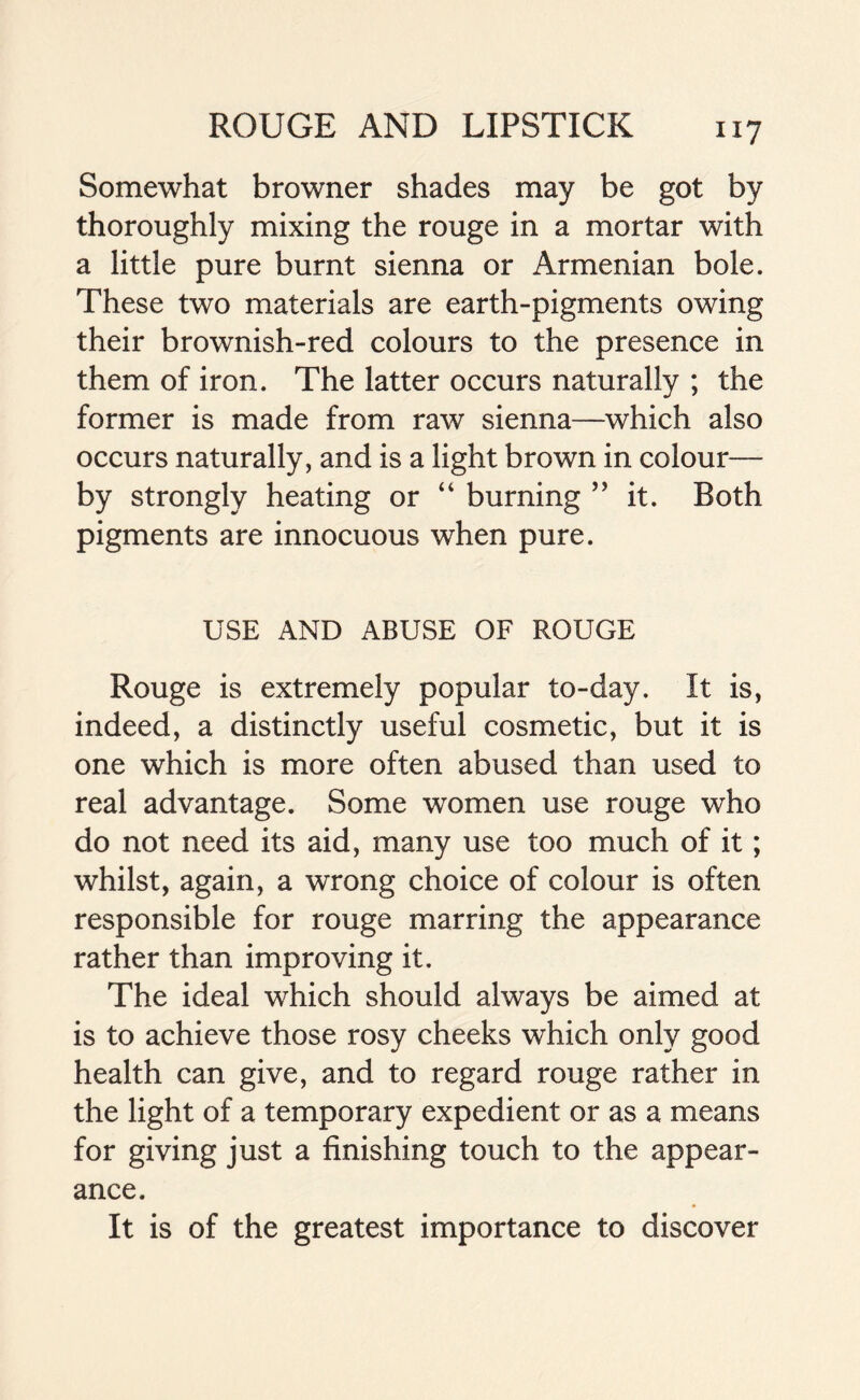 Somewhat browner shades may be got by thoroughly mixing the rouge in a mortar with a little pure burnt sienna or Armenian bole. These two materials are earth-pigments owing their brownish-red colours to the presence in them of iron. The latter occurs naturally ; the former is made from raw sienna—which also occurs naturally, and is a light brown in colour— by strongly heating or “ burning ” it. Both pigments are innocuous when pure. USE AND ABUSE OF ROUGE Rouge is extremely popular to-day. It is, indeed, a distinctly useful cosmetic, but it is one which is more often abused than used to real advantage. Some women use rouge who do not need its aid, many use too much of it; whilst, again, a wrong choice of colour is often responsible for rouge marring the appearance rather than improving it. The ideal which should always be aimed at is to achieve those rosy cheeks which only good health can give, and to regard rouge rather in the light of a temporary expedient or as a means for giving just a finishing touch to the appear- ance. It is of the greatest importance to discover