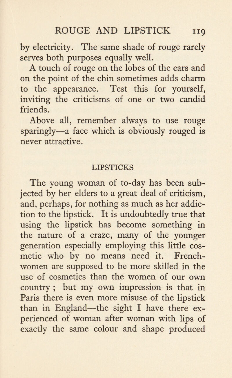 by electricity. The same shade of rouge rarely serves both purposes equally well. A touch of rouge on the lobes of the ears and on the point of the chin sometimes adds charm to the appearance. Test this for yourself, inviting the criticisms of one or two candid friends. Above all, remember always to use rouge sparingly—a face which is obviously rouged is never attractive. LIPSTICKS The young woman of to-day has been sub- jected by her elders to a great deal of criticism, and, perhaps, for nothing as much as her addic- tion to the lipstick. It is undoubtedly true that using the lipstick has become something in the nature of a craze, many of the younger generation especially employing this little cos- metic who by no means need it. French- women are supposed to be more skilled in the use of cosmetics than the women of our own country ; but my own impression is that in Paris there is even more misuse of the lipstick than in England—the sight I have there ex- perienced of woman after woman with lips of exactly the same colour and shape produced