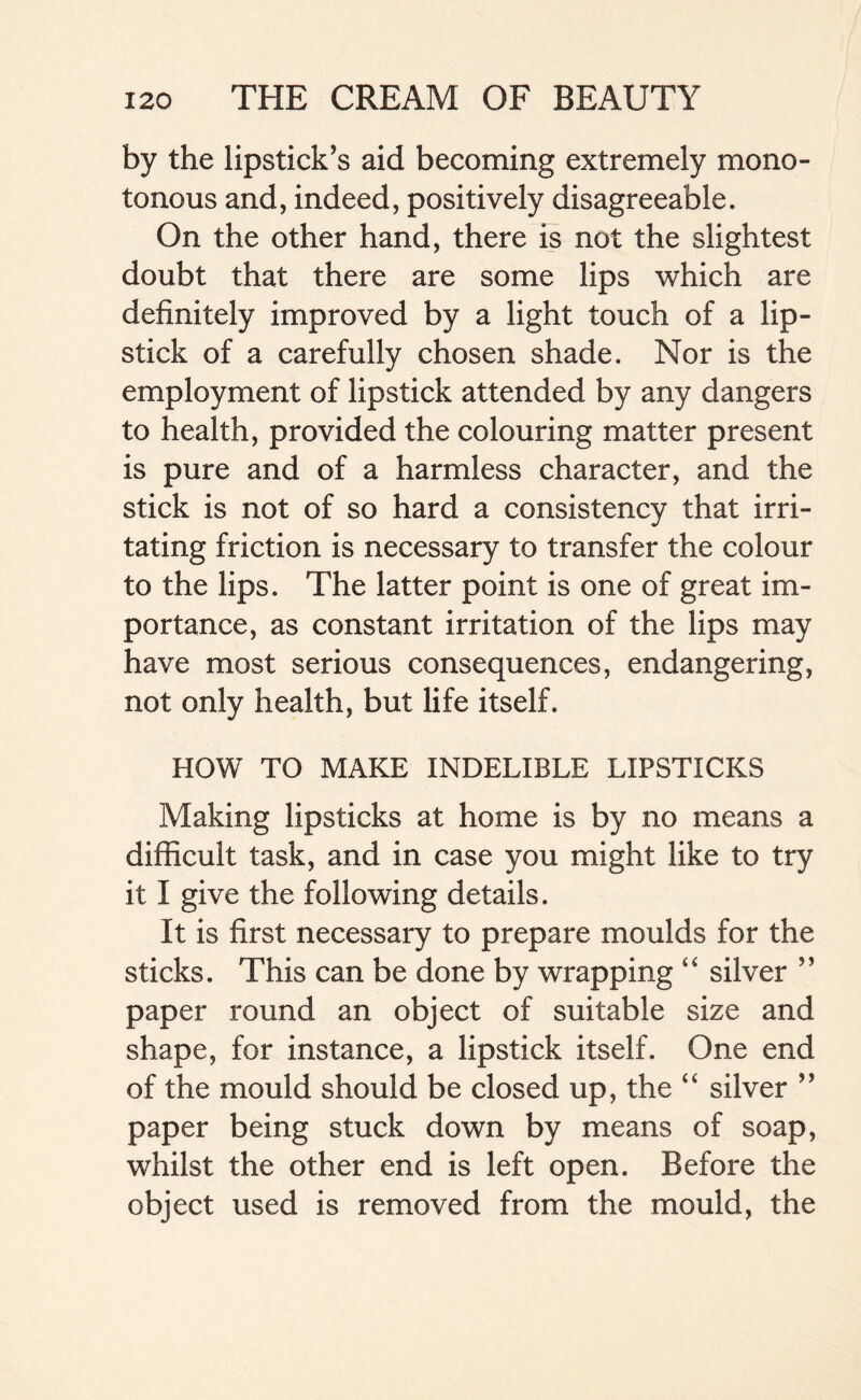 by the lipstick's aid becoming extremely mono- tonous and, indeed, positively disagreeable. On the other hand, there is not the slightest doubt that there are some lips which are definitely improved by a light touch of a lip- stick of a carefully chosen shade. Nor is the employment of lipstick attended by any dangers to health, provided the colouring matter present is pure and of a harmless character, and the stick is not of so hard a consistency that irri- tating friction is necessary to transfer the colour to the lips. The latter point is one of great im- portance, as constant irritation of the lips may have most serious consequences, endangering, not only health, but life itself. HOW TO MAKE INDELIBLE LIPSTICKS Making lipsticks at home is by no means a difficult task, and in case you might like to try it I give the following details. It is first necessary to prepare moulds for the sticks. This can be done by wrapping “ silver ” paper round an object of suitable size and shape, for instance, a lipstick itself. One end of the mould should be closed up, the “ silver ” paper being stuck down by means of soap, whilst the other end is left open. Before the object used is removed from the mould, the