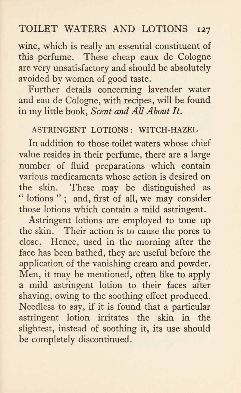 wine, which is really an essential constituent of this perfume. These cheap eaux de Cologne are very unsatisfactory and should be absolutely avoided by women of good taste. Further details concerning lavender water and eau de Cologne, with recipes, will be found in my little book, Scent and All About It. ASTRINGENT LOTIONS: WITCH-HAZEL In addition to those toilet waters whose chief value resides in their perfume, there are a large number of fluid preparations which contain various medicaments whose action is desired on the skin. These may be distinguished as “ lotions ” ; and, first of all, we may consider those lotions which contain a mild astringent. Astringent lotions are employed to tone up the skin. Their action is to cause the pores to close. Hence, used in the morning after the face has been bathed, they are useful before the application of the vanishing cream and powder. Men, it may be mentioned, often like to apply a mild astringent lotion to their faces after shaving, owing to the soothing effect produced. Needless to say, if it is found that a particular astringent lotion irritates the skin in the slightest, instead of soothing it, its use should be completely discontinued.