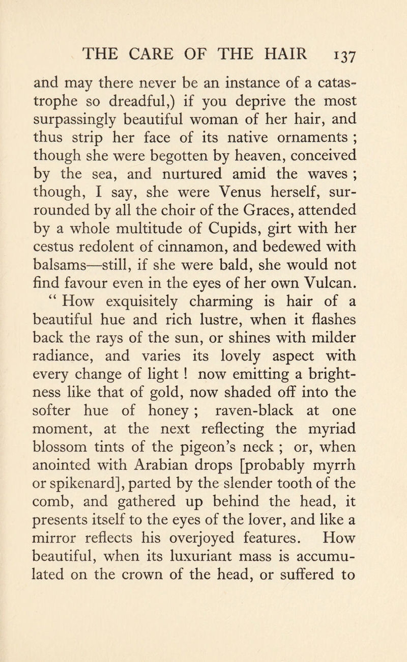 and may there never be an instance of a catas- trophe so dreadful,) if you deprive the most surpassingly beautiful woman of her hair, and thus strip her face of its native ornaments ; though she were begotten by heaven, conceived by the sea, and nurtured amid the waves ; though, I say, she were Venus herself, sur- rounded by all the choir of the Graces, attended by a whole multitude of Cupids, girt with her cestus redolent of cinnamon, and bedewed with balsams—still, if she were bald, she would not find favour even in the eyes of her own Vulcan. “ How exquisitely charming is hair of a beautiful hue and rich lustre, when it flashes back the rays of the sun, or shines with milder radiance, and varies its lovely aspect with every change of light ! now emitting a bright- ness like that of gold, now shaded off into the softer hue of honey ; raven-black at one moment, at the next reflecting the myriad blossom tints of the pigeon’s neck ; or, when anointed with Arabian drops [probably myrrh or spikenard], parted by the slender tooth of the comb, and gathered up behind the head, it presents itself to the eyes of the lover, and like a mirror reflects his overjoyed features. How beautiful, when its luxuriant mass is accumu- lated on the crown of the head, or suffered to