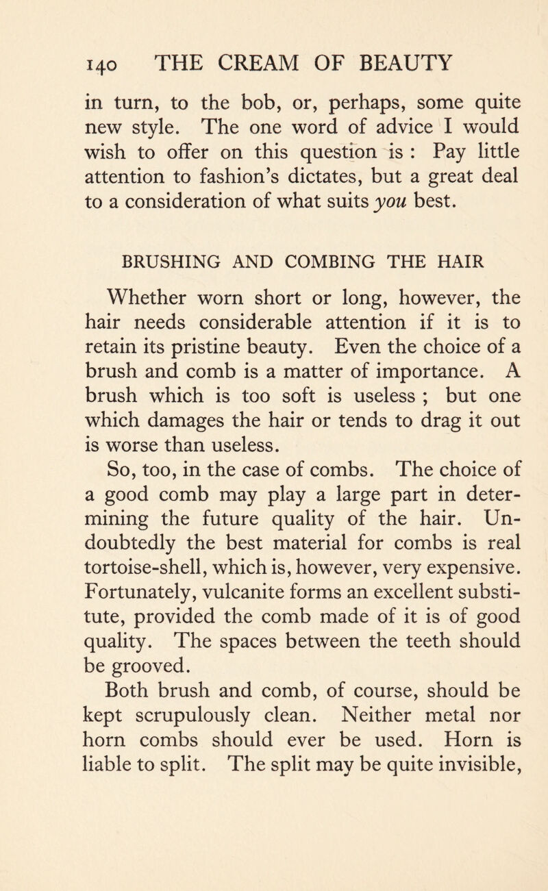 in turn, to the bob, or, perhaps, some quite new style. The one word of advice I would wish to offer on this question is : Pay little attention to fashion’s dictates, but a great deal to a consideration of what suits you best. BRUSHING AND COMBING THE HAIR Whether worn short or long, however, the hair needs considerable attention if it is to retain its pristine beauty. Even the choice of a brush and comb is a matter of importance. A brush which is too soft is useless ; but one which damages the hair or tends to drag it out is worse than useless. So, too, in the case of combs. The choice of a good comb may play a large part in deter- mining the future quality of the hair. Un- doubtedly the best material for combs is real tortoise-shell, which is, however, very expensive. Fortunately, vulcanite forms an excellent substi- tute, provided the comb made of it is of good quality. The spaces between the teeth should be grooved. Both brush and comb, of course, should be kept scrupulously clean. Neither metal nor horn combs should ever be used. Horn is liable to split. The split may be quite invisible,