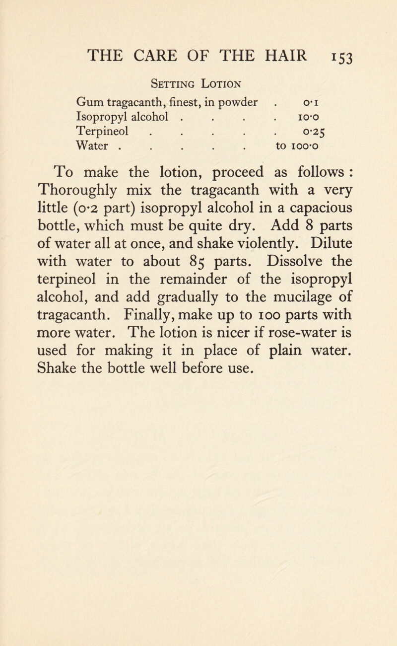 Setting Lotion Gum tragacanth, finest, in powder . o-i Isopropyl alcohol .... 10*0 Terpineol ..... 0*25 Water ..... to ioo-o To make the lotion, proceed as follows : Thoroughly mix the tragacanth with a very little (0*2 part) isopropyl alcohol in a capacious bottle, which must be quite dry. Add 8 parts of water all at once, and shake violently. Dilute with water to about 85 parts. Dissolve the terpineol in the remainder of the isopropyl alcohol, and add gradually to the mucilage of tragacanth. Finally, make up to 100 parts with more water. The lotion is nicer if rose-water is used for making it in place of plain water. Shake the bottle well before use.