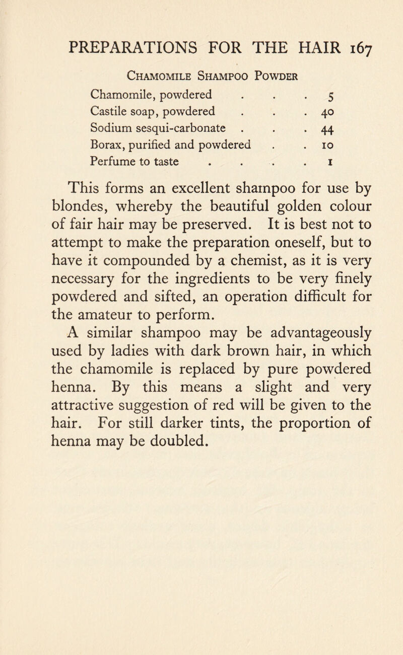 Chamomile Shampoo Powder Chamomile, powdered • 5 Castile soap, powdered . 40 Sodium sesqui-carbonate • 44 Borax, purified and powdered 10 Perfume to taste i This forms an excellent shampoo for use by blondes, whereby the beautiful golden colour of fair hair may be preserved. It is best not to attempt to make the preparation oneself, but to have it compounded by a chemist, as it is very necessary for the ingredients to be very finely powdered and sifted, an operation difficult for the amateur to perform. A similar shampoo may be advantageously used by ladies with dark brown hair, in which the chamomile is replaced by pure powdered henna. By this means a slight and very attractive suggestion of red will be given to the hair. For still darker tints, the proportion of henna may be doubled.