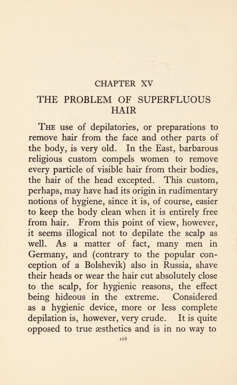 CHAPTER XV THE PROBLEM OF SUPERFLUOUS HAIR The use of depilatories, or preparations to remove hair from the face and other parts of the body, is very old. In the East, barbarous religious custom compels women to remove every particle of visible hair from their bodies, the hair of the head excepted. This custom, perhaps, may have had its origin in rudimentary notions of hygiene, since it is, of course, easier to keep the body clean when it is entirely free from hair. From this point of view, however, it seems illogical not to depilate the scalp as well. As a matter of fact, many men in Germany, and (contrary to the popular con- ception of a Bolshevik) also in Russia, shave their heads or wear the hair cut absolutely close to the scalp, for hygienic reasons, the effect being hideous in the extreme. Considered as a hygienic device, more or less complete depilation is, however, very crude. It is quite opposed to true aesthetics and is in no way to