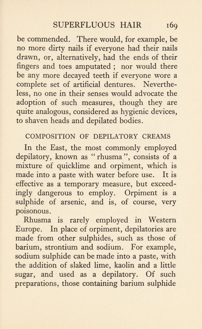 be commended. There would, for example, be no more dirty nails if everyone had their nails drawn, or, alternatively, had the ends of their fingers and toes amputated ; nor would there be any more decayed teeth if everyone wore a complete set of artificial dentures. Neverthe- less, no one in their senses would advocate the adoption of such measures, though they are quite analogous, considered as hygienic devices, to shaven heads and depilated bodies. COMPOSITION OF DEPILATORY CREAMS In the East, the most commonly employed depilatory, known as “ rhusma ”, consists of a mixture of quicklime and orpiment, which is made into a paste with water before use. It is effective as a temporary measure, but exceed- ingly dangerous to employ. Orpiment is a sulphide of arsenic, and is, of course, very poisonous. Rhusma is rarely employed in Western Europe. In place of orpiment, depilatories are made from other sulphides, such as those of barium, strontium and sodium. For example, sodium sulphide can be made into a paste, with the addition of slaked lime, kaolin and a little sugar, and used as a depilatory. Of such preparations, those containing barium sulphide