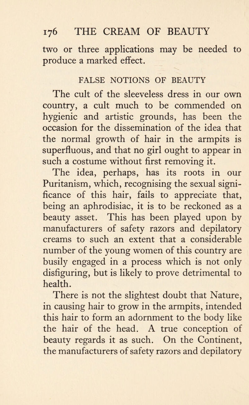 two or three applications may be needed to produce a marked effect. FALSE NOTIONS OF BEAUTY The cult of the sleeveless dress in our own country, a cult much to be commended on hygienic and artistic grounds, has been the occasion for the dissemination of the idea that the normal growth of hair in the armpits is superfluous, and that no girl ought to appear in such a costume without first removing it. The idea, perhaps, has its roots in our Puritanism, which, recognising the sexual signi- ficance of this hair, fails to appreciate that, being an aphrodisiac, it is to be reckoned as a beauty asset. This has been played upon by manufacturers of safety razors and depilatory creams to such an extent that a considerable number of the young women of this country are busily engaged in a process which is not only disfiguring, but is likely to prove detrimental to health. There is not the slightest doubt that Nature, in causing hair to grow in the armpits, intended this hair to form an adornment to the body like the hair of the head. A true conception of beauty regards it as such. On the Continent, the manufacturers of safety razors and depilatory