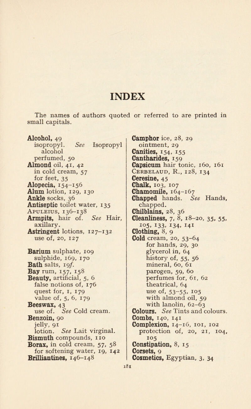 The names of authors quoted or referred to are printed in small capitals. Alcohol, 49 isopropyl. See Isopropyl alcohol perfumed, 50 Almond oil, 41, 42 in cold cream, 57 for feet, 35 Alopecia, 154-156 Alum lotion, 129, 130 Ankle socks, 36 Antiseptic toilet water, 135 Apuleius, 136-138 Armpits, hair of. See Hair, axillary. Astringent lotions, 127-132 use of, 20, 127 Barium sulphate, 109 sulphide, 169, 170 Bath salts, 19/. Bay rum, 157, 158 Beauty, artificial, 5, 6 false notions of, 176 quest for, 1, 179 value of, 5, 6, 179 Beeswax, 43 use of. See Cold cream. Benzoin, 90 jelly, 91 lotion. See Lait virginal. Bismuth compounds, no Borax, in cold cream, 57, 58 for softening water, 19, 142 Brilliantines, 146-148 181 Camphor ice, 28, 29 ointment, 29 Canities, 154, 155 Cantharides, 159 Capsicum hair tonic, 160, 161 Cerbelaud, R., 128, 134 Ceresine, 45 Chalk, 103, 107 Chamomile, 164-167 Chapped hands. See Hands, chapped. Chilblains, 28, 36 Cleanliness, 7, 8, 18-20, 35, 55, 105, 133, 134, 141 Clothing, 8, 9 Cold cream, 20, 53-64 for hands, 29, 30 glycerol in, 64 history of, 55, 56 mineral, 60, 61 parogen, 59, 60 perfumes for, 61, 62 theatrical, 64 use of, 53-55, 105 with almond oil, 59 with lanolin, 62-63 Colours. See Tints and colours. Combs, 140, 141 Complexion, 14-16, 101, 102 protection of, 20, 21, 104, 105 Constipation, 8, 15 Corsets, 9 Cosmetics, Egyptian, 3, 34