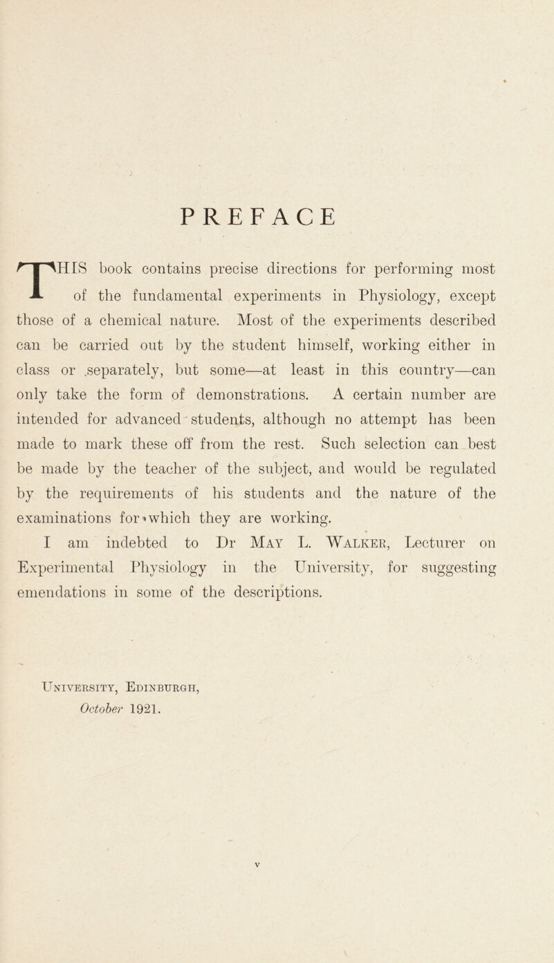 PREFACE THIS book contains precise directions for performing most of the fundamental experiments in Physiology, except those of a chemical nature. Most of the experiments described can be carried out by the student himself, working either in class or .separately, but some—at least in this country—can only take the form of demonstrations. A certain number are intended for advanced' students, although no attempt has been made to mark these off from the rest. Such selection can best be made by the teacher of the subject, and would be regulated by the requirements of his students and the nature of the examinations for * which they are working. I am indebted to Dr May L. Walker, Lecturer on Experimental Physiology in the University, for suggesting emendations in some of the descriptions. University, Edinburgh, October 1921.