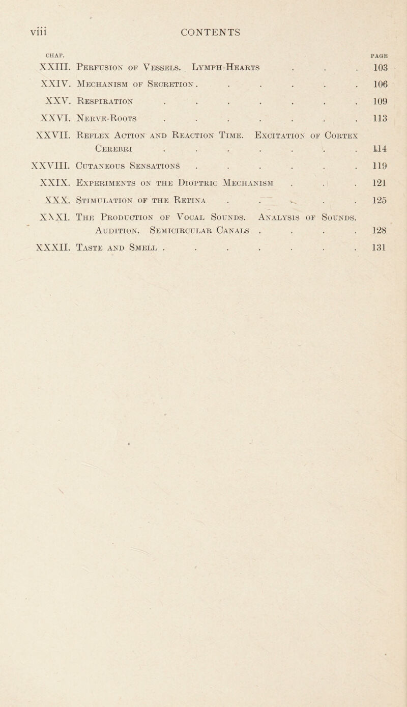 CHAP. PAGE XXIII. Perfusion of Vessels. Lymph-Hearts . . . 103 XXIV. Mechanism of Secretion . . . . . .106 XXV. Respiration ....... 109 XXVI. Nerve-Roots . . . . . . .113 XXVII. Reflex Action and Reaction Time. Excitation of Cortex Cerebri ....... 114 XXVIII. Cutaneous Sensations . . . . . .119 XXIX. Experiments on the Dioptric Mechanism . . . 121 XXX. Stimulation of the Retina . . . 125 XXXI. The Production of Vocal Sounds. Analysis of Sounds. Audition. Semicircular Canals .... 128 XXXII. Taste and Smell . . . . . . .131