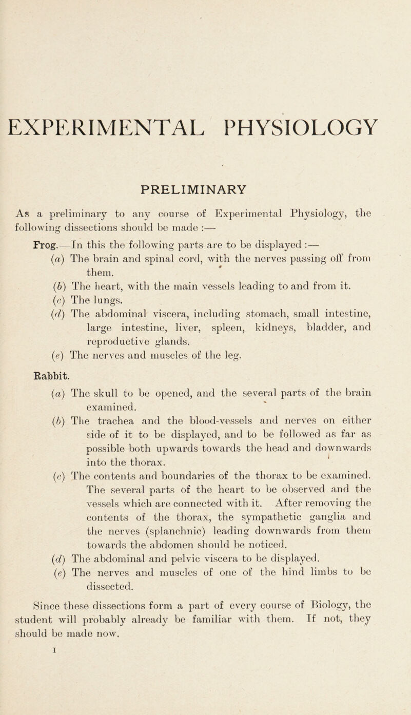 PRELIMINARY As a preliminary to any course of Experimental Physiology, the following dissections should be made :— Frog.—In this the following parts are to be displayed :— (a) The brain and spinal cord, with the nerves passing off from them. (b) The heart, with the main vessels leading to and from it. (c) The lungs. (cl) The abdominal viscera, including stomach, small intestine, large intestine, liver, spleen, kidneys, bladder, and reproductive glands. (e) The nerves and muscles of the leg. Rabbit. (a) The skull to be opened, and the several parts of the brain examined. (b) The trachea and the blood-vessels and nerves on either side of it to be displayed, and to be followed as far as possible both upwards towards the head and downwards into the thorax. (c) The contents and boundaries of the thorax to be examined. The several parts of the heart to be observed and the vessels which are connected with it. After removing the contents of the thorax, the sympathetic ganglia and the nerves (splanchnic) leading downwards from them towards the abdomen should be noticed. (d) The abdominal and pelvic viscera to be displayed. (e) The nerves and muscles of one of the hind limbs to be dissected. Since these dissections form a part of every course of Biology, the student will probably already be familiar with them. If not, they should be made now.
