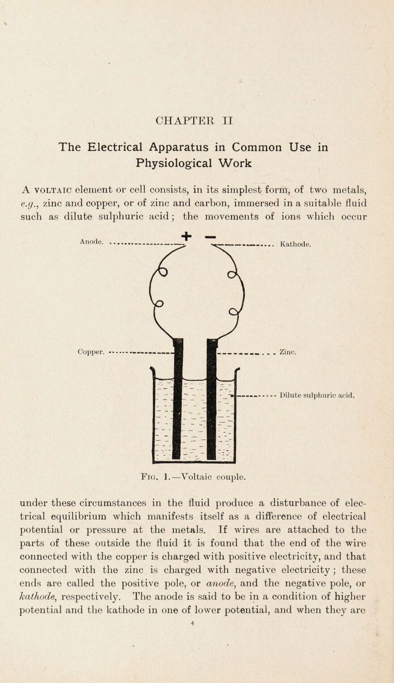 The Electrical Apparatus in Common Use in Physiological Work A voltaic element or cell consists, in its simplest form, of two metals, e.g., zinc and copper, or of zinc and carbon, immersed in a suitable fluid such as dilute sulphuric acid; the movements of ions which occur under these circumstances in the fluid produce a disturbance of elec- trical equilibrium which manifests itself as a difference of electrical potential or pressure at the metals. If wires are attached to the parts of these outside the fluid it is found that the end of the wire connected with the copper is charged with positive electricity, and that connected with the zinc is charged with negative electricity; these ends are called the positive pole, or anode, and the negative pole, or kathode, respectively. The anode is said to be in a condition of higher potential and the kathode in one of lower potential, and when they are