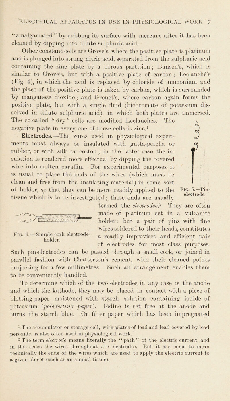 “amalgamated” by rubbing its surface with mercury after it has been cleaned by dipping into dilute sulphuric acid. Other constant cells are Grove’s, where the positive plate is platinum and is plunged into strong nitric acid, separated from the sulphuric acid containing the zinc plate by a porous partition ; Bunsen’s, which is similar to Grove’s, but with a positive plate of carbon ; Leclanche’s (Fig. 4), in which the acid is replaced by chloride of ammonium and the place of the positive plate is taken by carbon, which is surrounded by manganese dioxide; and Grenet’s, where carbon again forms the positive plate, but with a single fluid (bichromate of potassium dis- solved in dilute sulphuric acid), in which both plates are immersed. The so-called “ dry ” cells are modified Leclanches. The negative plate in every one of these cells is zinc.1 2 Electrodes.—-The wires used in physiological experi- ments must always be insulated with gutta-percha or rubber, or with silk or cotton ; in the latter case the in- sulation is rendered more effectual by dipping the covered wire into molten paraffin. For experimental purposes it is usual to place the ends of the wires (which must be clean and free from the insulating material) in some sort of holder, so that they can be more readily applied to the Em. 5.—Pin- tissue which is to be investigated; these ends are usually termed the electrodes? They are often made of platinum set in a vulcanite holder; but a pair of pins with fine wires soldered to their heads, constitutes Fig. 6. Simplc^cork electrode- a readily improvised and efficient pair of electrodes for most class purposes. Such pin-electrodes can be passed through a small cork, or joined in parallel fashion with Chatterton’s cement, with their cleaned points projecting for a few millimetres. Such an arrangement enables them to be conveniently handled. To determine which of the two electrodes in any case is the anode and which the kathode, they may be placed in contact with a piece of blotting-paper moistened with starch solution containing iodide of potassium (pole-testing paper). Iodine is set free at the anode and turns the starch blue. Or filter paper which has been impregnated 1 The accumulator or storage cell, with plates of lead and lead covered by lead peroxide, is also often used in physiological work. 2 The term electrode means literally the “ path” of the electric current, and in this sense the wires throughout are electrodes. But it has come to mean technically the ends of the wires which are used to apply the electric current to a given object (such as an animal tissue).