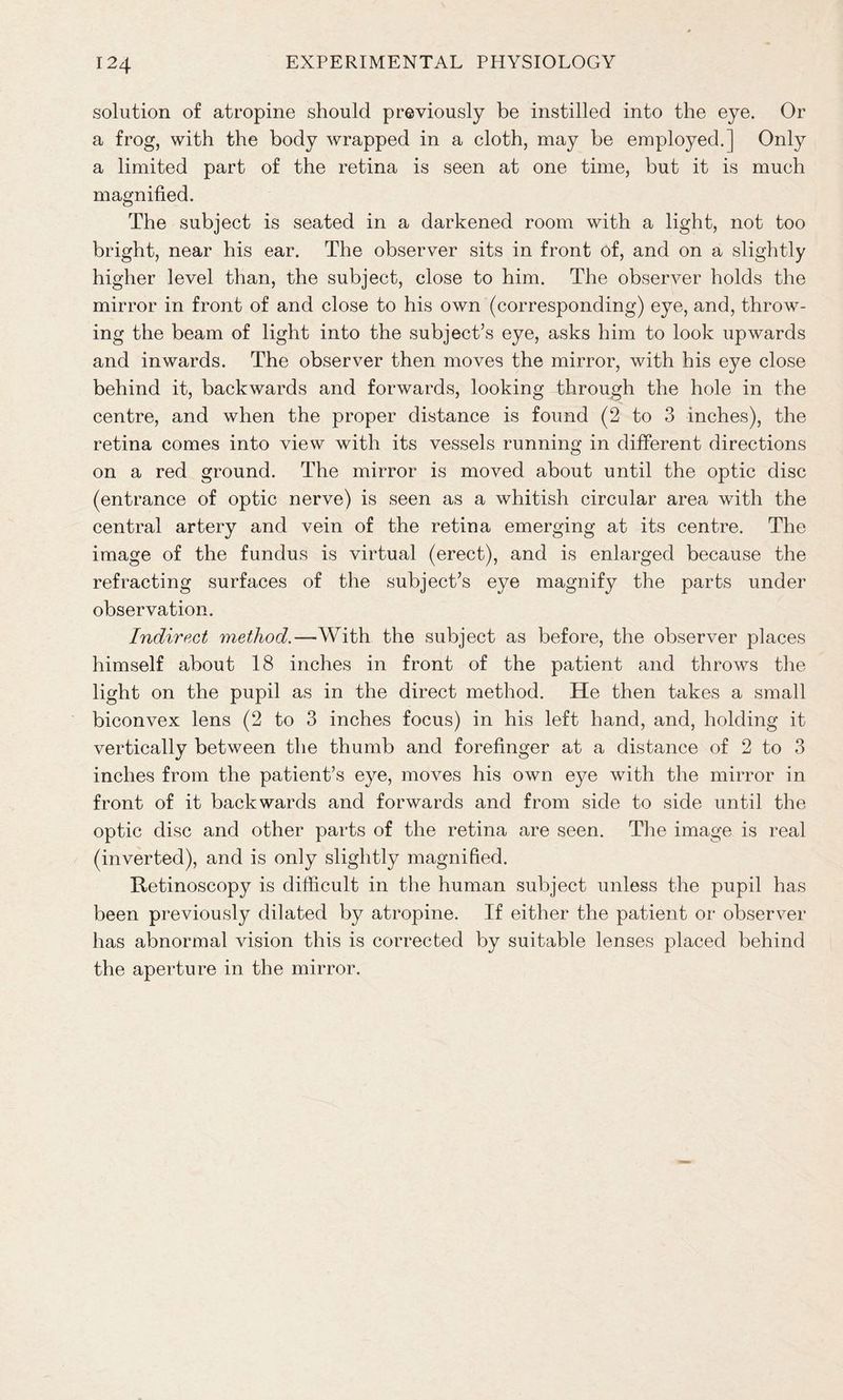 solution of atropine should previously be instilled into the eye. Or a frog, with the body wrapped in a cloth, may be employed.] Only a limited part of the retina is seen at one time, but it is much magnified. The subject is seated in a darkened room with a light, not too bright, near his ear. The observer sits in front of, and on a slightly higher level than, the subject, close to him. The observer holds the mirror in front of and close to his own (corresponding) eye, and, throw- ing the beam of light into the subject’s eye, asks him to look upwards and inwards. The observer then moves the mirror, with his eye close behind it, backwards and forwards, looking through the hole in the centre, and when the proper distance is found (2 to 3 inches), the retina comes into view with its vessels running in different directions on a red ground. The mirror is moved about until the optic disc (entrance of optic nerve) is seen as a whitish circular area with the central artery and vein of the retina emerging at its centre. The image of the fundus is virtual (erect), and is enlarged because the refracting surfaces of the subject’s eye magnify the parts under observation. Indirect method.-— With the subject as before, the observer places himself about 18 inches in front of the patient and throws the light on the pupil as in the direct method. He then takes a small biconvex lens (2 to 3 inches focus) in his left hand, and, holding it vertically between the thumb and forefinger at a distance of 2 to 3 inches from the patient’s eye, moves his own eye with the mirror in front of it backwards and forwards and from side to side until the optic disc and other parts of the retina are seen. The image is real (inverted), and is only slightly magnified. Retinoscopy is difficult in the human subject unless the pupil has been previously dilated by atropine. If either the patient or observer has abnormal vision this is corrected by suitable lenses placed behind the aperture in the mirror.