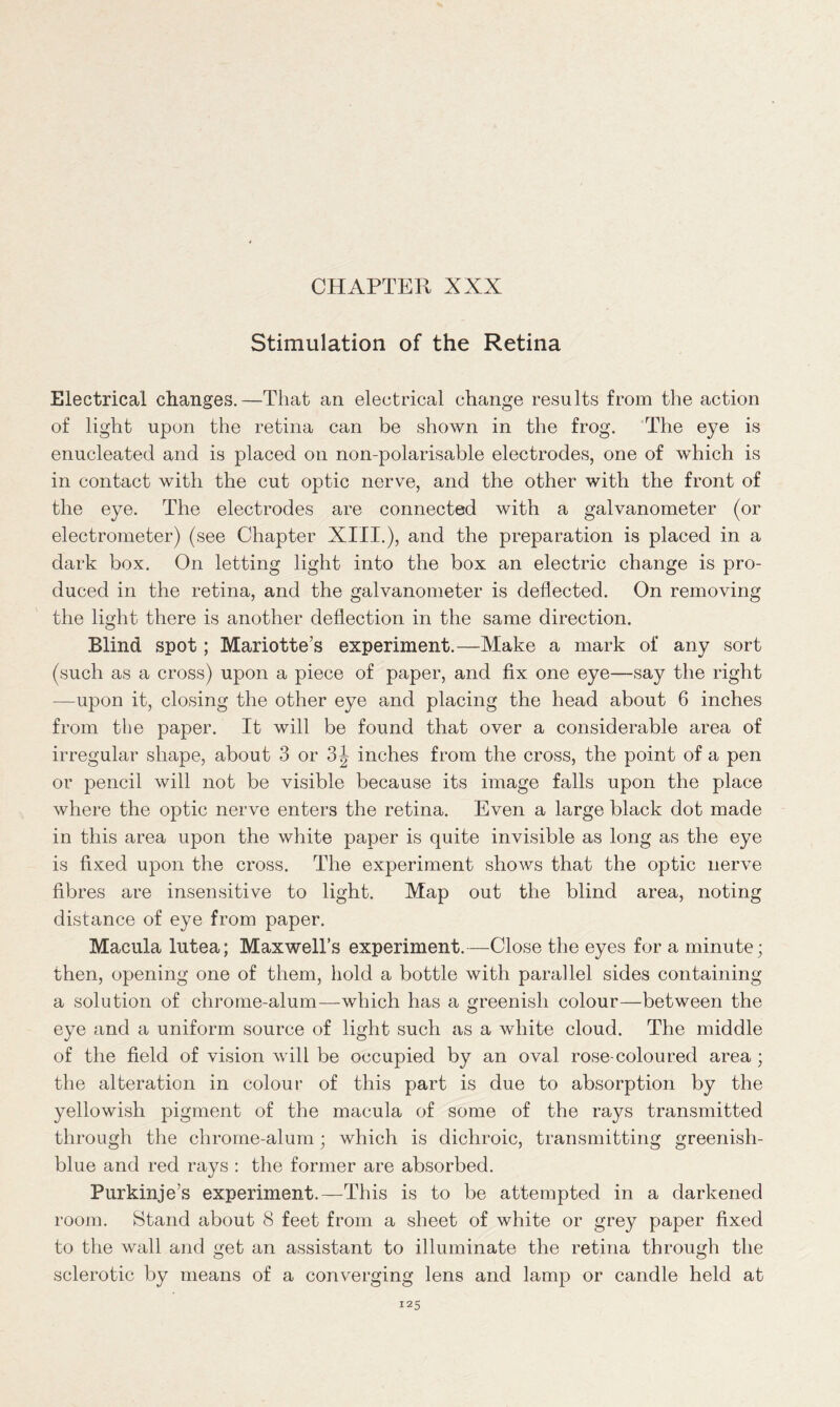 Stimulation of the Retina Electrical changes.—That an electrical change results from the action of light upon the retina can be shown in the frog. The eye is enucleated and is placed on non-polarisable electrodes, one of which is in contact with the cut optic nerve, and the other with the front of the eye. The electrodes are connected with a galvanometer (or electrometer) (see Chapter XIII.), and the preparation is placed in a dark box. On letting light into the box an electric change is pro- duced in the retina, and the galvanometer is deflected. On removing the light there is another deflection in the same direction. Blind spot; Mariotte’s experiment.—Make a mark of any sort (such as a cross) upon a piece of paper, and fix one eye—say the right —upon it, closing the other eye and placing the head about 6 inches from the paper. It will be found that over a considerable area of irregular shape, about 3 or 3^ inches from the cross, the point of a pen or pencil will not be visible because its image falls upon the place where the optic nerve enters the retina. Even a large black dot made in this area upon the white paper is quite invisible as long as the eye is fixed upon the cross. The experiment shows that the optic nerve fibres are insensitive to light. Map out the blind area, noting distance of eye from paper. Macula lutea; Maxwell’s experiment.—Close the eyes for a minute; then, opening one of them, hold a bottle with parallel sides containing a solution of chrome-alum—which has a greenish colour—between the eye and a uniform source of light such as a white cloud. The middle of the field of vision will be occupied by an oval rose-coloured area; the alteration in colour of this part is due to absorption by the yellowish pigment of the macula of some of the rays transmitted through the chrome-alum; which is dichroic, transmitting greenish- blue and red rays : the former are absorbed. Purkinje’s experiment.—This is to be attempted in a darkened room. Stand about 8 feet from a sheet of white or grey paper fixed to the wall and get an assistant to illuminate the retina through the sclerotic by means of a converging lens and lamp or candle held at
