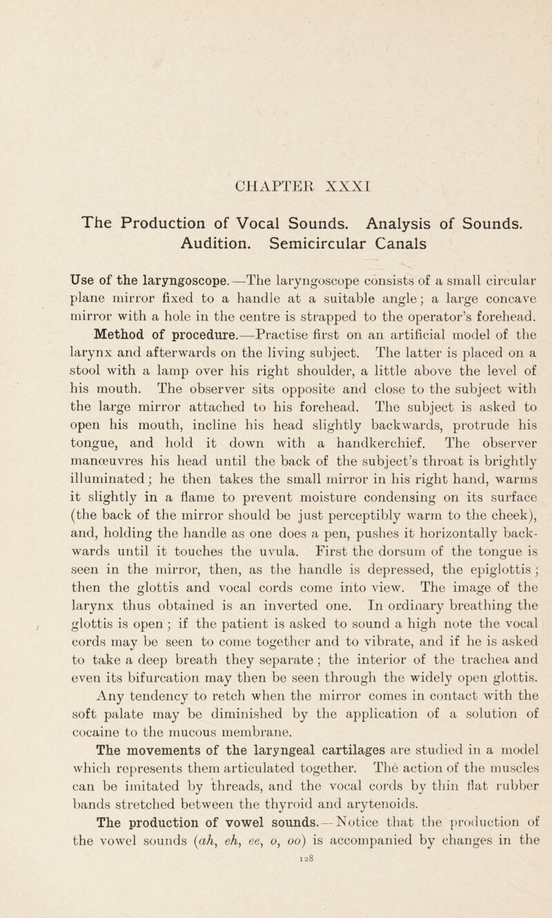 The Production of Vocal Sounds. Analysis of Sounds. Audition. Semicircular Canals Use of the laryngoscope.—The laryngoscope consists of a small circular plane mirror fixed to a handle at a suitable angle; a large concave mirror with a hole in the centre is strapped to the operator’s forehead. Method of procedure.—Practise first on an artificial model of the larynx and afterwards on the living subject. The latter is placed on a stool with a lamp over his right shoulder, a little above the level of his mouth. The observer sits opposite and close to the subject with the large mirror attached to his forehead. The subject is asked to open his mouth, incline his head slightly backwards, protrude his tongue, and hold it down with a handkerchief. The observer manoeuvres his head until the back of the subject’s throat is brightly illuminated; he then takes the small mirror in his right hand, warms it slightly in a flame to prevent moisture condensing on its surface (the back of the mirror should be just perceptibly warm to the cheek), and, holding the handle as one does a pen, pushes it horizontally back- wards until it touches the uvula. First the dorsum of the tongue is seen in the mirror, then, as the handle is depressed, the epiglottis ; then the glottis and vocal cords come into view. The image of the larynx thus obtained is an inverted one. In ordinary breathing the glottis is open; if the patient is asked to sound a high note the vocal cords may be seen to come together and to vibrate, and if he is asked to take a deep breath they separate ; the interior of the trachea and even its bifurcation may then be seen through the widely open glottis. Any tendency to retch when the mirror comes in contact with the soft palate may be diminished by the application of a solution of cocaine to the mucous membrane. The movements of the laryngeal cartilages are studied in a model which represents them articulated together. The action of the muscles can be imitated by threads, and the vocal cords by thin flat rubber bands stretched between the thyroid and arytenoids. The production of vowel sounds. — Notice that the production of the vowel sounds (ah, eh, ee, o, oo) is accompanied by changes in the