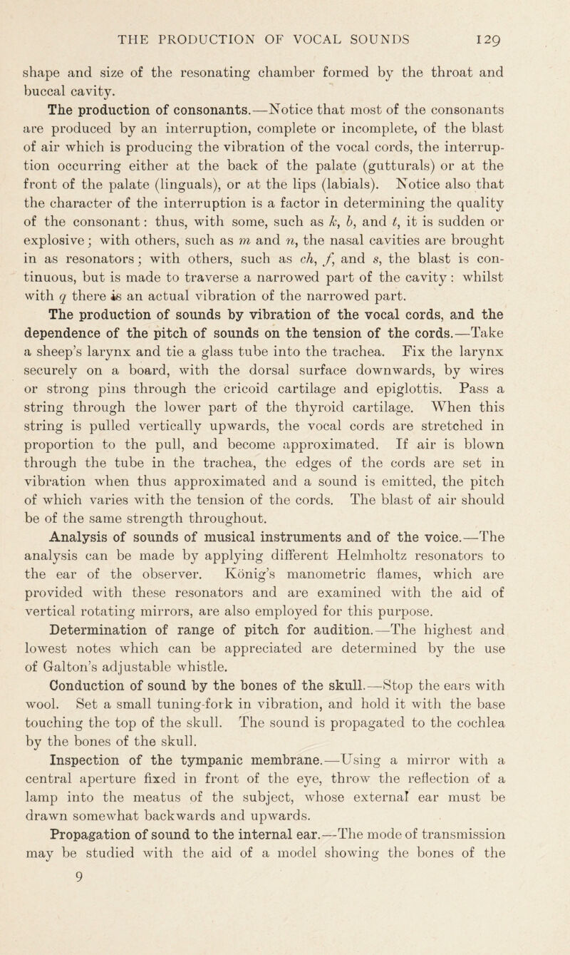 shape and size of the resonating chamber formed by the throat and buccal cavity. The production of consonants.—Notice that most of the consonants are produced by an interruption, complete or incomplete, of the blast of air which is producing the vibration of the vocal cords, the interrup- tion occurring either at the back of the palate (gutturals) or at the front of the palate (linguals), or at the lips (labials). Notice also that the character of the interruption is a factor in determining the quality of the consonant: thus, with some, such as k, b, and t, it is sudden or explosive; with others, such as m and n, the nasal cavities are brought in as resonators; with others, such as cA, f, and s, the blast is con- tinuous, but is made to traverse a narrowed part of the cavity: whilst with q there is an actual vibration of the narrowed part. The production of sounds by vibration of the vocal cords, and the dependence of the pitch of sounds on the tension of the cords.—Take a sheep’s larynx and tie a glass tube into the trachea. Fix the larynx securely on a board, with the dorsal surface downwards, by wires or strong pins through the cricoid cartilage and epiglottis. Pass a string through the lower part of the thyroid cartilage. When this string is pulled vertically upwards, the vocal cords are stretched in proportion to the pull, and become approximated. If air is blown through the tube in the trachea, the edges of the cords are set in vibration when thus approximated and a sound is emitted, the pitch of which varies with the tension of the cords. The blast of air should be of the same strength throughout. Analysis of sounds of musical instruments and of the voice.—The analysis can be made by applying different Helmholtz resonators to the ear of the observer. Konig’s manometric flames, which are provided with these resonators and are examined with the aid of vertical rotating mirrors, are also employed for this purpose. Determination of range of pitch for audition.—The highest and lowest notes which can be appreciated are determined by the use of Galton’s adjustable whistle. Conduction of sound by the bones of the skull.—Stop the ears with wool. Set a small tuning-fork in vibration, and hold it with the base touching the top of the skull. The sound is propagated to the cochlea by the bones of the skull. Inspection of the tympanic membrane.—Using a mirror with a central aperture fixed in front of the eye, throw the reflection of a lamp into the meatus of the subject, whose external ear must be drawn somewhat backwards and upwards. Propagation of sound to the internal ear.—The mode of transmission may be studied with the aid of a model showing the bones of the 9