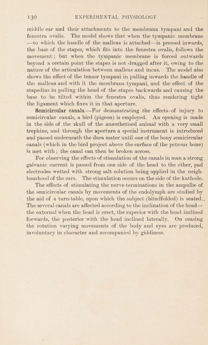middle ear and their attachments to the membrana tympani and the fenestra ovalis. The model shows that when the tympanic membrane —to which the handle of the malleus is attached—is pressed inwards, the base of the stapes, which fits into the fenestra ovalis, follows the movement; but when the tympanic membrane is forced outwards beyond a certain point the stapes is not dragged after it, owing to the nature of the articulation between malleus and incus. The model also shows the effect of the tensor tympani in pulling inwards the handle of the malleus and with it the membrana tympani, and the effect of the stapedius in pulling the head of the stapes backwards and causing the base to be tilted within the fenestra ovalis, thus rendering tight the ligament which fixes it in that aperture. Semicircular canals.—For demonstrating the effects of injury to semicircular canals, a bird (pigeon) is employed. An opening is made in the side of the skull of the anaesthetised animal with a very small trephine, and through the aperture a special instrument is introduced and passed underneath the dura mater until one of the bony semicircular canals (which in the bird project above the surface of the petrous bone) is met with; the canal can then be broken across. For observing the effects of stimulation of the canals in man a strong galvanic current is passed from one side of the head to the other, pad electrodes wetted with strong salt solution being applied in the neigh- bourhood of the ears. The stimulation occurs on the side of the kathode. The effects of stimulating the nerve-terminations in the ampullae of the semicircular canals by movements of the endolymph are studied by the aid of a turn-table, upon which the subject (blindfolded) is seated.. The several canals are affected according to the inclination of the head— the external when the head is erect, the superior with the head inclined forwards, the posterior with the head inclined laterally. On ceasing the rotation varying movements of the body and eyes are produced, involuntary in character and accompanied by giddiness.