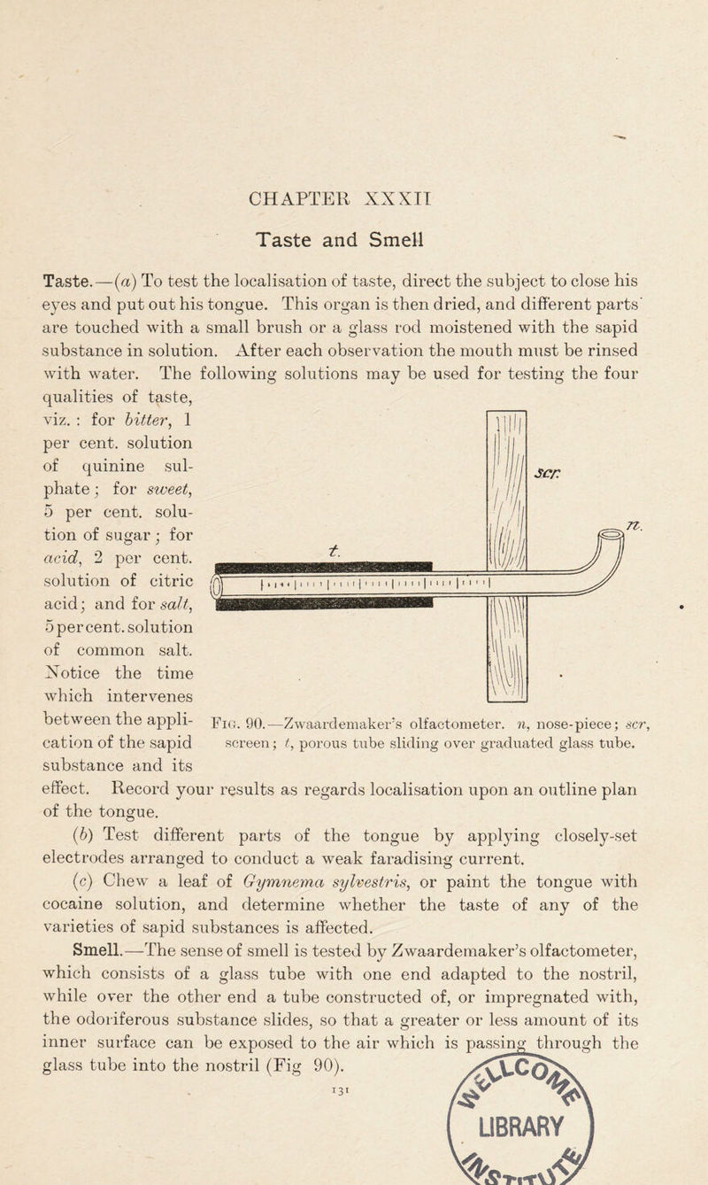 Taste and Smell Taste.—(a) To test the localisation of taste, direct the subject to close his eyes and put out his tongue. This organ is then dried, and different parts' are touched with a small brush or a glass rod moistened with the sapid substance in solution. After each observation the mouth must be rinsed with water. The following solutions may be used for testing the four qualities of taste, t. I | | I | ! | I I I I | I i I I | II II | I I I I j M I 1 I $cr. Fig. 90.- screen Zwaardemaker’s olfactometer, n, nose-piece; scr, t, porous tube sliding over graduated glass tube. viz. : for bitter, 1 per cent, solution of quinine sul- phate ; for sweet, 5 per cent, solu- tion of sugar; for acid, 2 per cent, solution of citric acid; and for salt, 5 per cent, solution of common salt. Xotice the time which intervenes between the appli- cation of the sapid substance and its effect. Record your results as regards localisation upon an outline plan of the tongue. (b) Test different parts of the tongue by applying closely-set electrodes arranged to conduct a weak faradising current. (c) Chew a leaf of Gymnema sylvestris, or paint the tongue with cocaine solution, and determine whether the taste of any of the varieties of sapid substances is affected. Smell.—The sense of smell is tested by Zwaardemaker’s olfactometer, which consists of a glass tube with one end adapted to the nostril, while over the other end a tube constructed of, or impregnated with, the odoriferous substance slides, so that a greater or less amount of its inner surface can be exposed to the air which is passing through the glass tube into the nostril (Fig 90). I3t