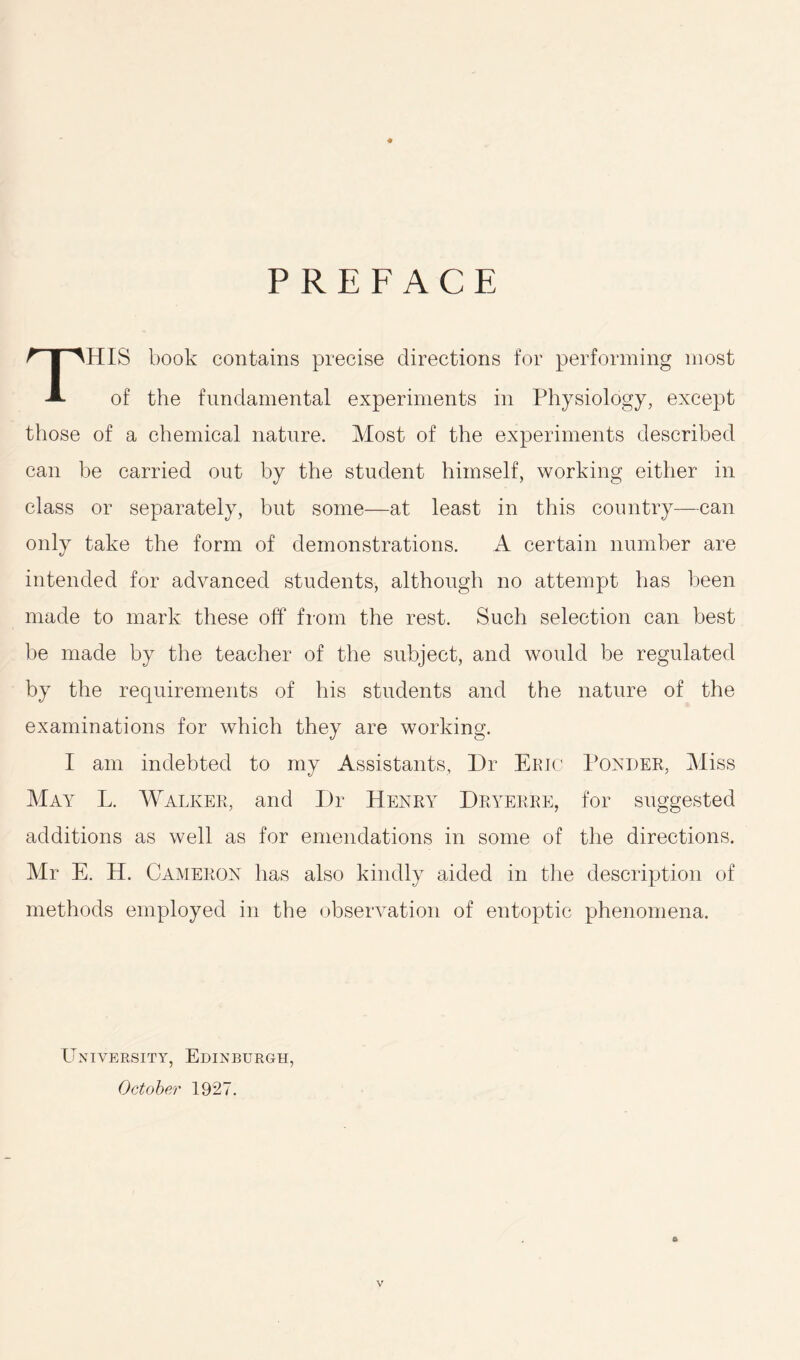 PREFACE HIS book contains precise directions for performing most A of the fundamental experiments in Physiology, except those of a chemical nature. Most of the experiments described can be carried out by the student himself, working either in class or separately, but some—at least in this country—can only take the form of demonstrations. A certain number are intended for advanced students, although no attempt has been made to mark these off from the rest. Such selection can best be made by the teacher of the subject, and would be regulated by the requirements of his students and the nature of the examinations for which they are working. I am indebted to my Assistants, Dr Eric Ponder, Miss May L. Walker, and Dr Henry Dryerre, for suggested additions as well as for emendations in some of the directions. Mr E. H. Cameron has also kindly aided in the description of methods employed in the observation of entoptic phenomena. University, Edinburgh, October 1927.