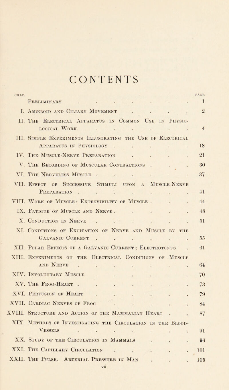 CONTENTS CHAP. PAGE Preliminary ....... 1 I. Amceboid and Ciliary Movement .... 2 II. The Electrical Apparatus in Common Use in Physio- logical Work ...... 4 III. Simple Experiments Illustrating the Use of Electrical Apparatus in Physiology . . . . .18 IV. The Muscle-Nerve Preparation . . . .21 V. The Recording of Muscular Contractions . . .30 « VI. The Nerveless Muscle ...... 37 VII. Effect of Successive Stimuli upon a Muscle-Nerve Preparation . . . . . . .41 VIII. Work of Muscle ; Extensibility of Muscle . . .44 IX. Fatigue of Muscle and Nerve . . . . .48 X. Conduction in Nerve ...... 51 XI. Conditions of Excitation of Nerve and Muscle by the Galvanic Current ...... 55 XII. Polar Effects of a Galvanic Current ; Electrotonus . 61 XIII. Experiments on the Electrical Conditions of Muscle and Nerve ....... 64 XIV. Involuntary Muscle ...... 70 XV. The Frog-Heart ....... 73 XVI. Perfusion of Heart ...... 79 XVII. Cardiac Nerves of Frog . . . . .84 XVIII. Structure and Action of the Mammalian Heart . . 87 XIX. Methods of Investigating the Circulation in the Blood- Vessels ....... 91 XX. Study of the Circulation in Mammals . . .96 XXI. The Capillary Circulation . . . . .101 XXII. The Pulse. Arterial Pressure in Man . . .105