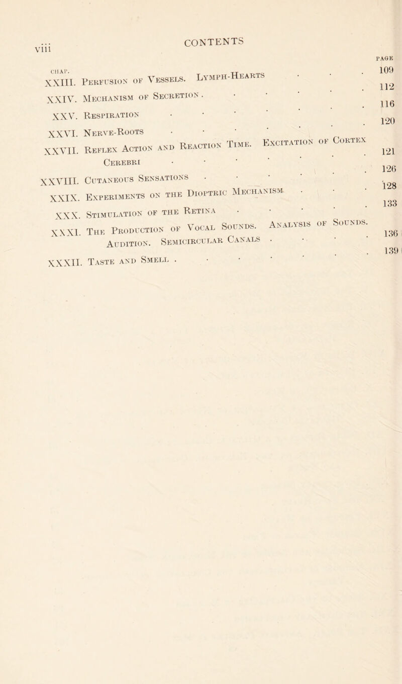 CIIAI’. XXIII. XXIV. XXV. XXVI. XXVII. XXVIII. XXIX. XXX XXXI Perfusion of Vessels. Lymph-Hearts Mechanism of Secretion . Respiration Nerve-Roots • A -yr-p. R I?action Time. Excitation of Cortex Reflex Action and reaction Cerebri Cutaneous Sensations Experiments on the Dioptric Mechanism . Stimulation of the Retina The Production of Vocal Sounds. Analysis of Sounds. Audition. Semicircular Canals . XXXII. Taste and Smell . PAGE 109 112 116 120 121 126 128 133 136 139