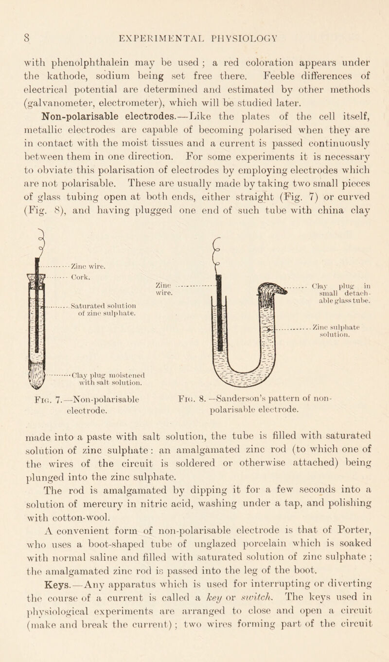 with phenolplithalein may be used ; a red coloration appears under the kathode, sodium being set free there. Feeble differences of electrical potential are determined and estimated by other methods (galvanometer, electrometer), which will be studied later. Non-polarisable electrodes.—Like the plates of the cell itself, metallic electrodes are capable of becoming polarised when they are in contact with the moist tissues and a current is passed continuously between them in one direction. For some experiments it is necessary to obviate this polarisation of electrodes by employing electrodes which are not polarisable. These are usually made by taking two small pieces of glass tubing open at both ends, either straight (Fig. 7) or curved (Fig. 8), and having plugged one end of such tube with china clay Fig. 7-—Non-polarisable electrode. Zinc wire. Clay plug in small detach - able glass tube. Zinc sulphate solution. Fig. 8. —Sanderson’s pattern of non- polarisable electrode. made into a paste with salt solution, the tube is filled with saturated solution of zinc sulphate : an amalgamated zinc rod (to which one of the wires of the circuit is soldered or otherwise attached) being plunged into the zinc sulphate. The rod is amalgamated by dipping it for a few seconds into a solution of mercury in nitric acid, washing under a tap, and polishing with cotton-wool. A convenient form of non-polarisable electrode is that of Porter, who uses a boot-shaped tube of unglazed porcelain which is soaked with normal saline and filled with saturated solution of zinc sulphate ; the amalgamated zinc rod is passed into the leg of the boot. Keys.—Any apparatus which is used for interrupting or diverting the course of a current is called a key or switch. The keys used in physiological experiments are arranged to close and open a circuit (make and break the current) ; two wires forming part of the circuit