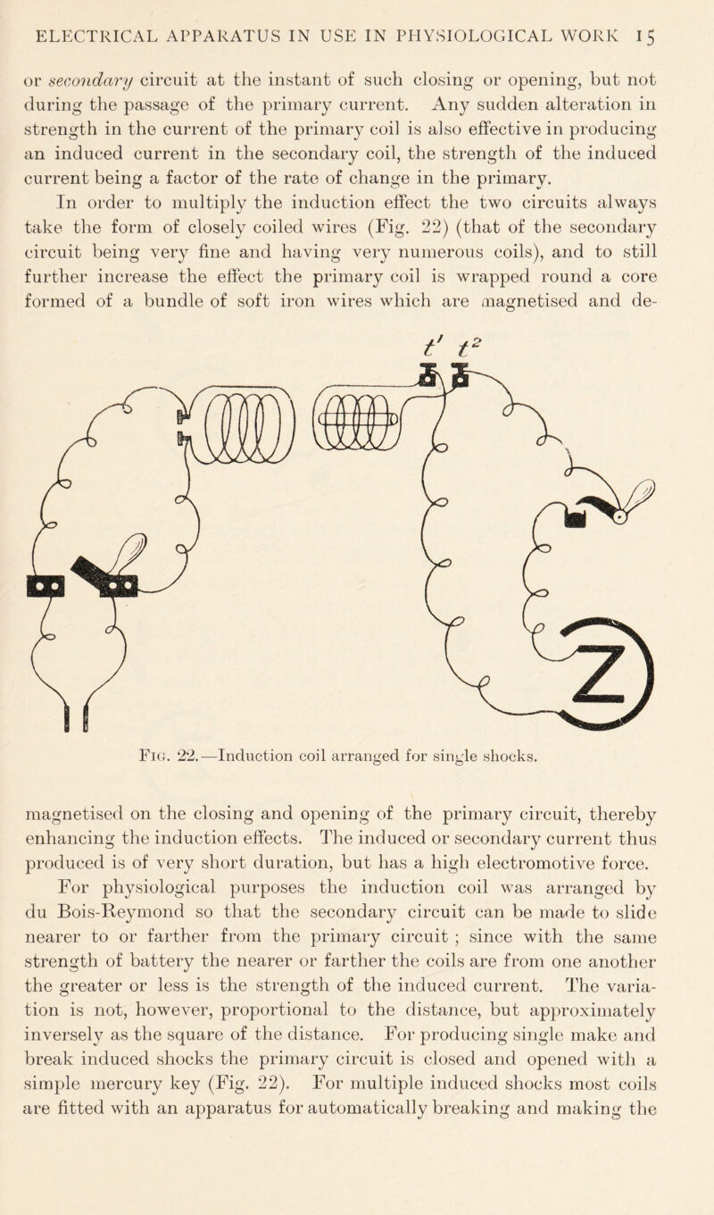 or secondary circuit at the instant of such closing or opening, but not during the passage of the primary current. Any sudden alteration in strength in the current of the primary coil is also effective in producing an induced current in the secondary coil, the strength of the induced current being a factor of the rate of change in the primary. In order to multiply the induction effect the two circuits always take the form of closely coiled wires (Fig. 22) (that of the secondary circuit being very fine and having very numerous coils), and to still further increase the effect the primary coil is wrapped round a core formed of a bundle of soft iron wires which are magnetised and de- f t2 Fig. 22.—Induction coil arranged for single shocks. magnetised on the closing and opening of the primary circuit, thereby enhancing the induction effects. The induced or secondary current thus produced is of very short duration, but has a high electromotive force. For physiological purposes the induction coil was arranged by du Bois-Reymond so that the secondary circuit can be made to slide nearer to or farther from the primary circuit ; since with the same strength of battery the nearer or farther the coils are from one another the greater or less is the strength of the induced current. The varia- tion is not, however, proportional to the distance, but approximately inversely as the square of the distance. For producing single make and break induced shocks the primary circuit is closed and opened with a simple mercury key (Fig. 22). For multiple induced shocks most coils are fitted with an apparatus for automatically breaking and making the