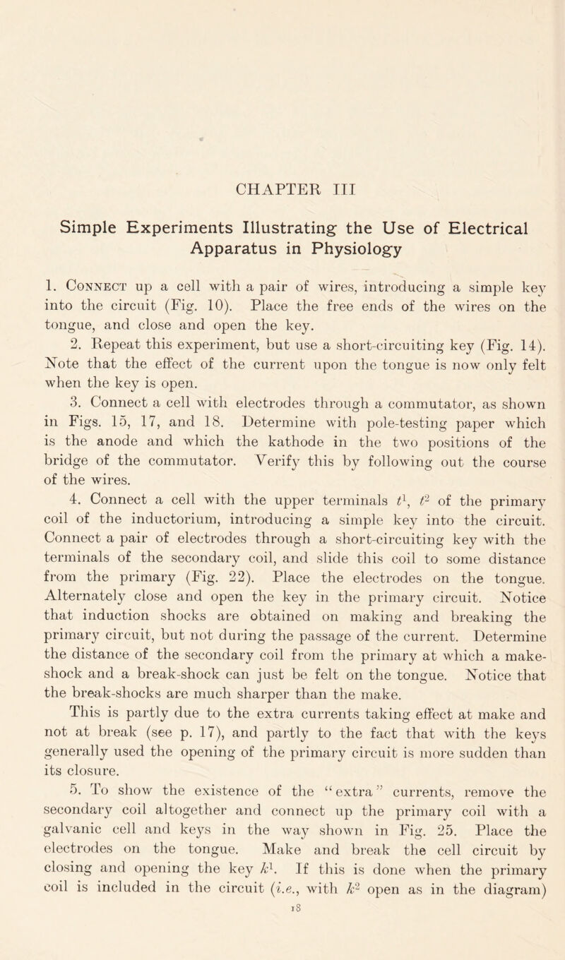 Simple Experiments Illustrating- the Use of Electrical Apparatus in Physiology 1. Connect up a cell with a pair of wires, introducing a simple key into the circuit (Fig. 10). Place the free ends of the wires on the tongue, and close and open the key. 2. Repeat this experiment, but use a short-circuiting key (Fig. II). Note that the effect of the current upon the tongue is now only felt when the key is open. 3. Connect a cell with electrodes through a commutator, as shown in Figs. 15, 17, and 18. Determine with pole-testing paper which is the anode and which the kathode in the two positions of the bridge of the commutator. Verify this by following out the course of the wires. 4. Connect a cell with the upper terminals tl, ft of the primary coil of the inductorium, introducing a simple key into the circuit. Connect a pair of electrodes through a short-circuiting key with the terminals of the secondary coil, and slide this coil to some distance from the primary (Fig. 22). Place the electrodes on the tongue. Alternately close and open the key in the primary circuit. Notice that induction shocks are obtained on making and breaking the primary circuit, but not during the passage of the current. Determine the distance of the secondary coil from the primary at which a make- shock and a break-shock can just be felt on the tongue. Notice that the break-shocks are much sharper than the make. This is partly due to the extra currents taking effect at make and not at break (see p. 17), and partly to the fact that with the keys generally used the opening of the primary circuit is more sudden than its closure. 5. To show the existence of the u extra ! currents, remove the secondary coil altogether and connect up the primary coil with a galvanic cell and keys in the way shown in Fig. 25. Place the electrodes on the tongue. Make and break the cell circuit by closing and opening the key kl. If this is done when the primary coil is included in the circuit (i.e., with k- open as in the diagram)