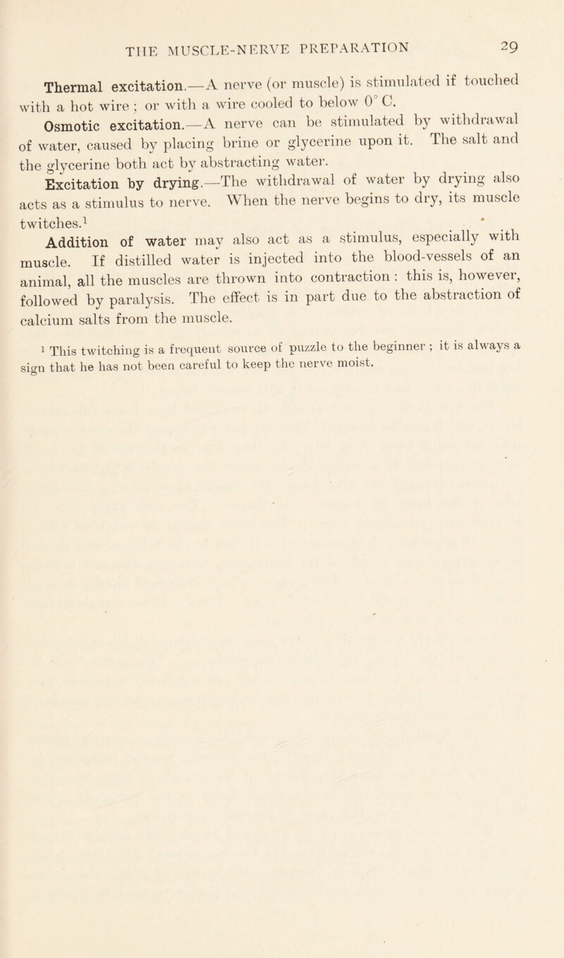 Thermal excitation.—A nerve (or muscle) is stimulated if touched with a hot wire; or with a wire cooled to below 0° C. Osmotic excitation.—A nerve can be stimulated by withdrawal of water, caused by placing brine or glycerine upon it. The salt and the glycerine both act by abstracting water. Excitation by drying.—The withdrawal of water by drying also acts as a stimulus to nerve. When the nerve begins to dry, its muscle twitches.1 Addition of water may also act as a stimulus, especially with muscle. If distilled water is injected into the blood-vessels of an animal, all the muscles are thrown into contraction : this is, however, followed by paralysis. The effect is in part due to the abstraction of calcium salts from the muscle. 1 This twitching is a frequent source of puzzle to the beginner ; it is always a sio-n that he has not been careful to keep the nerve moist.